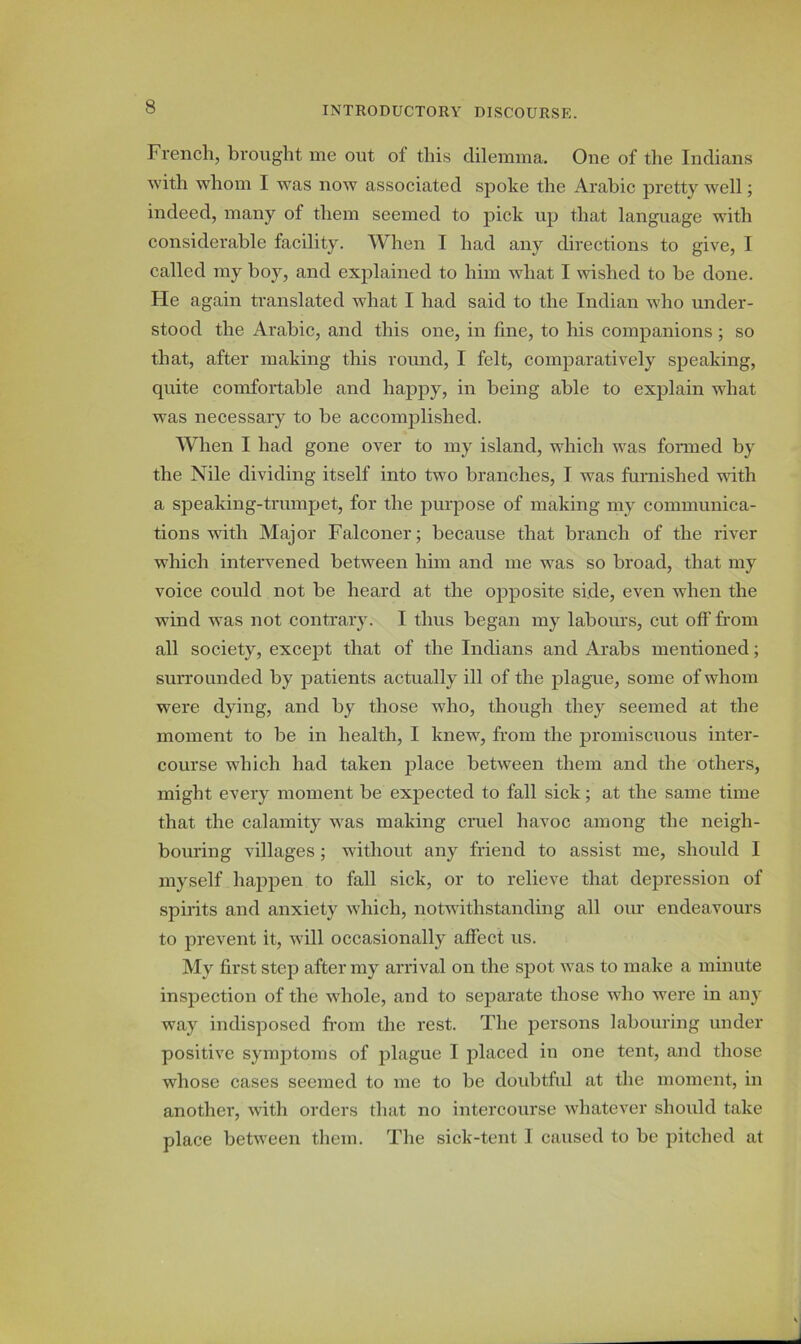 French, brought me out of this dilemma. One of the Indians with whom I was now associated spoke the Arabic pretty well; indeed, many of them seemed to pick up that language with considerable facility. When I had any directions to give, I called my boy, and explained to him what I wished to be done. He again translated what I had said to the Indian who under- stood the Arabic, and this one, in fine, to his companions ; so that, after making this round, I felt, comparatively speaking, quite comfortable and happy, in being able to explain what was necessary to be accomplished. When I had gone over to my island, which was formed by the Nile dividing itself into two branches, I was furnished with a speaking-trumpet, for the purpose of making my communica- tions with Major Falconer; because that branch of the river which intervened between him and me was so broad, that my voice could not be heard at the opposite side, even when the wind was not contrary. I thus began my labours, cut off from all society, except that of the Indians and Arabs mentioned; surrounded by patients actually ill of the plague, some of whom were dying, and by those who, though they seemed at the moment to be in health, I knew, from the promiscuous inter- course which had taken place between them and the others, might every moment be expected to fall sick; at the same time that the calamity was making cruel havoc among the neigh- bouring villages ; without any friend to assist me, should I myself happen to fall sick, or to relieve that depression of spirits and anxiety which, notwithstanding all our endeavours to prevent it, will occasionally affect us. My first step after my arrival on the spot was to make a minute inspection of the whole, and to separate those who were in any way indisposed from the rest. The persons labouring under positive symptoms of plague I placed in one tent, and those whose cases seemed to me to be doubtful at the moment, in another, with orders that no intercourse whatever should take place between them. The sick-tent I caused to be pitched at