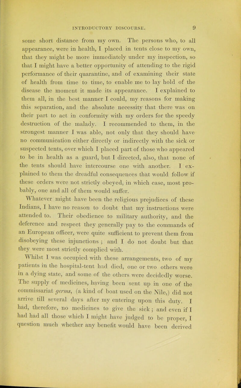 some short distance from my own. The persons who, to all appearance, were in health, I placed in tents close to my own, that they might be more immediately under my inspection, so that I might have a better opportunity of attending to the rigid performance of their quarantine, and of examining their state of health from time to time, to enable me to lay hold of the disease the moment it made its appearance. I explained to them all, in the best manner I could, my reasons for making this separation, and the absolute necessity that there was on their part to act in conformity with my orders for the speedy destruction of the malady. I recommended to them, in the strongest manner I was able, not only that they should have no communication either directly or indirectly with the sick or suspected tents, over which I placed part of those who appeared to be in health as a guard, but I directed, also, that none of the tents should have intercourse one with another. I ex- plained to them the dreadful consequences that would follow if these orders were not strictly obeyed, in which case, most pro- bably, one and all of them would suffer. Whatever might have been the religious prejudices of these Indians, I have no reason to doubt that my instructions were attended to. Their obedience to military authority, and the deference and respect they generally pay to the commands of an European officer, were quite sufficient to prevent them from disobeying these injunctions ; and I do not doubt but that they were most strictly complied with. Whilst I was occupied with these arrangements, two of my patients in the hospital-tent had died, one or two others were in a dying state, and some ol the others were decidedly worse. The supply of medicines, having been sent up in one of the commissariat germs, (a kind of boat used on the Nile,) did not arrive till several days after my entering upon this duty. I had, therefore, no medicines to give the sick ; and even if 1 had had all those which I might have judged to be proper, I question much whether any benefit would have been derived