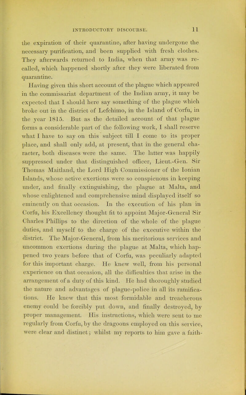 the expiration of their quarantine, after having undergone the necessary purification, and been supplied with fresh clothes. They afterwards returned to India, when that army was re- called, which happened shortly after they were liberated from quarantine. Having given this short account of the plague which appeared in the commissariat department of the Indian army, it may be expected that I should here say something of the plague which broke out in the district of Lefchimo, in the Island of Corfu, in the year 1815. But as the detailed account of that plague forms a considerable part of the following work, I shall reserve what I have to say on this subject till I come to its proper place, and shall only add, at present, that in the general cha- racter, both diseases were the same. The latter was happily suppressed under that distinguished officer, Lieut.-Gen. Sir Thomas Maitland, the Lord High Commissioner of the Ionian Islands, whose active exertions were so conspicuous in keeping- under, and finally extinguishing, the plague at Malta, and whose enlightened and comprehensive mind displayed itself so eminently on that occasion. In the execution of his plan in Corfu, his Excellency thought fit to appoint Major-General Sir Charles Phillips to the direction of the whole of the plague duties, and myself to the charge of the executive within the district. The Major-General, from his meritorious services and uncommon exertions during the plague at Malta, which hap- pened two years before that of Corfu, was peculiarly adapted for this important charge. He knew well, from bis personal experience on that occasion, all the difficulties that arise in the arrangement of a duty of this kind. He had thoroughly studied the nature and advantages of plague-police in all its ramifica- tions. He knew that this most formidable and treacherous enemy could be forcibly put down, and finally destroyed, by proper management. His instructions, which were sent to me regularly from Corfu, by the dragoons employed on this service, were clear and distinct; whilst my reports to him gave a faith-