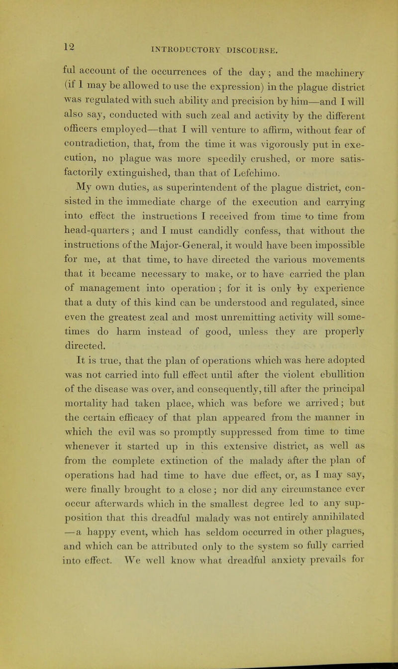 fill account of the occurrences of the day; and the machinery ( it 1 may be allowed to use the expression) in the plague district was regulated with such ability and precision by him—and I will also say, conducted with such zeal and activity by the different officers employed—that I will venture to affirm, without fear of contradiction, that, from the time it was vigorously put in exe- cution, no plague was more speedily crushed, or more satis- factorily extinguished, than that of Lefcliimo. My own duties, as superintendent of the plague district, con- sisted in the immediate charge of the execution and carrying into effect the instructions I received from time to time from head-quarters ; and I must candidly confess, that without the instructions of the Major-General, it would have been impossible for me, at that time, to have directed the various movements that it became necessary to make, or to have carried the plan of management into operation ; for it is only by experience that a duty of this kind can be understood and regulated, since even the greatest zeal and most unremitting activity will some- times do harm instead of good, unless they are properly directed. It is true, that the plan of operations which was here adopted was not carried into full effect until after the violent ebullition of the disease was over, and consequently, till after the principal mortality had taken place, which was before we arrived; but the certain efficacy of that plan appeared from the manner in which the evil was so promptly suppressed from time to time whenever it started up in this extensive district, as well as from the complete extinction of the malady after the plan of operations had had time to have due effect, or, as I may say, were finally brought to a close; nor did any circumstance ever occur afterwards which in the smallest degree led to any sup- position that this dreadful malady was not entirely annihilated — a happy event, which has seldom occurred in other plagues, and which can be attributed only to the system so fully carried into effect. We well know what dreadful anxiety prevails for