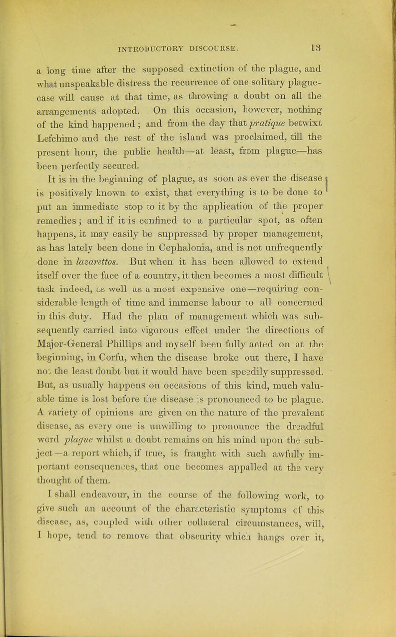 a long time after the supposed extinction of the plague, and what unspeakable distress the recurrence of one solitary plague- case will cause at that time, as throwing a doubt on all the arrangements adopted. On this occasion, however, nothing of the kind happened ; and from the day that pratique betwixt Lefchimo and the rest of the island was proclaimed, till the present hour, the public health—at least, from plague—has been perfectly secured. It is in the beginning of plague, as soon as ever the disease is positively known to exist, that everything is to be done to put an immediate stop to it by the application of the proper remedies ; and if it is confined to a particular spot, as often happens, it may easily be suppressed by proper management, as has lately been done in Cephalonia, and is not unfrequently done in lazarettos. But when it has been allowed to extend itself over the face of a country, it then becomes a most difficult task indeed, as well as a most expensive one —requiring con- siderable length of time and immense labour to all concerned in this duty. Had the plan of management which was sub- sequently carried into vigorous effect under the directions of Major-General Phillips and myself been fully acted on at the beginning, in Corfu, when the disease broke out there, I have not the least doubt but it would have been speedily suppressed. But, as usually happens on occasions of this kind, much valu- able time is lost before the disease is pronounced to be plague. A variety of opinions are given on the nature of the prevalent disease, as every one is unwilling to pronounce the dreadful word plar/ue whilst a doubt remains on his mind upon the sub- ject—a report which, if true, is fraught with such awfully im- portant consequences, that one becomes appalled at the very thought of them. I shall endeavour, in the course of the following work, to give such an account of the characteristic symptoms of this disease, as, coupled with other collateral circumstances, will, I hope, tend to remove that obscurity which hangs over it,