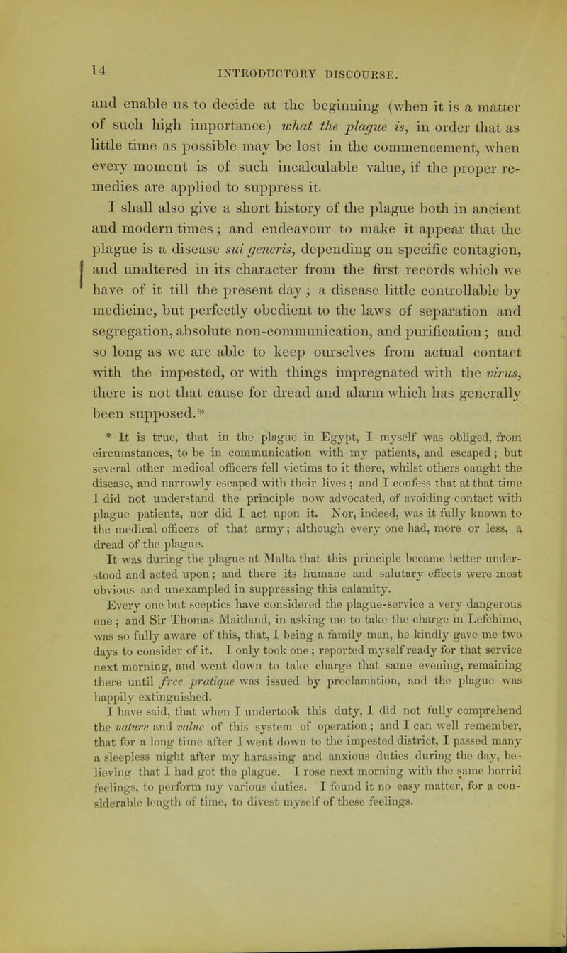 and enable us to decide at the beginning (when it is a matter of such high importance) what the plague is, in order that as little time as possible may be lost in the commencement, when every moment is of such incalculable value, if the proper re- medies are applied to suppress it. I shall also give a short history of the plague both in ancient and modern times ; and endeavour to make it appear that the plague is a disease sui generis, depending on specific contagion, and unaltered in its character from the first records which we have of it till the present day ; a disease little controllable by medicine, but perfectly obedient to the laws of separation and segregation, absolute non-communication, and purification ; and so long as we are able to keep ourselves from actual contact with the impested, or with things impregnated with the virus, there is not that cause for dread and alarm which has generally been supposed.* * It is true, that in the plague in Egypt, I myself was obliged, from circumstances, to be in communication with my patients, and escaped; but several other mediGal officers fell victims to it there, whilst others caught the disease, and narrowly escaped with their lives ; and I confess that at that time I did not understand the principle now advocated, of avoiding contact with plague patients, nor did I act upon it. N or, indeed, was it fully known to the medical officers of that army; although every one had, more or less, a dread of the plague. It was during the plague at Malta that this principle became better under- stood and acted upon; and there its humane and salutary effects were most obvious and unexampled in suppressing this calamity. Every one but sceptics have considered the plague-service a very dangerous one ; and Sir Thomas Maitland, in asking me to take the charge in Lefchimo, was so fully aware of this, that, I being a family man, he kindly gave me two days to consider of it. I only took one; reported myself ready for that service next morning, and went down to take charge that same evening, remaining there until free pratique was issued by proclamation, and the plague was happily extinguished. I have said, that when I undertook this duty, I did not fully comprehend the nature and value of this system of operation; and I can well remember, that for a long time after I went down to the impested district, I passed many a sleepless night after my harassing and anxious duties during the day, be- lieving that I had got the plague. I rose next morning with the same horrid feelings, to perform my various duties. I found it no easy matter, for a con- siderable length of time, to divest myself of these feelings.