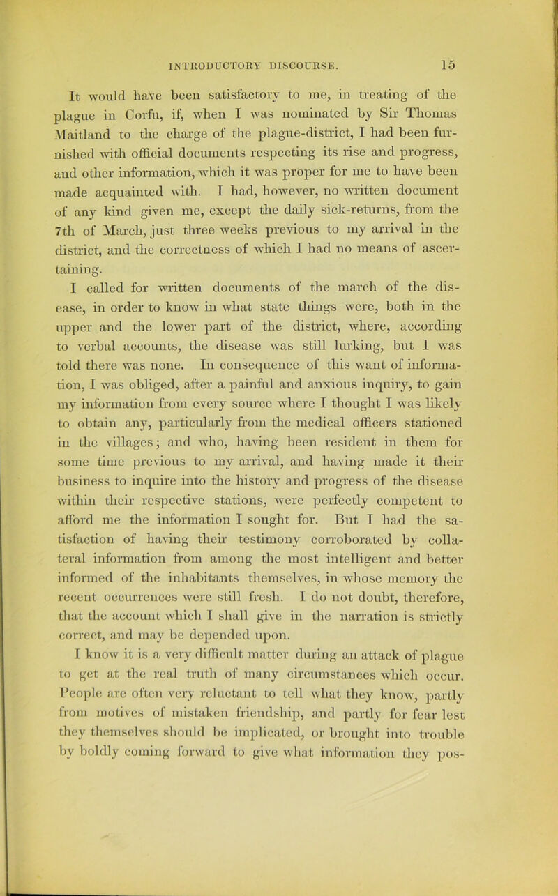 It would have been satisfactory to me, in treating of the plague in Corfu, if, when I was nominated by Sir Thomas Maitland to the charge of the plague-district, I had been fur- nished with official documents respecting its rise and progress, and other information, which it was proper for me to have been made acquainted with. I had, however, no written document of any kind given me, except the daily sick-returns, from the 7th of March, just three weeks previous to my arrival in the district, and the correctness of which I had no means of ascer- taining. I called for written documents of the march of the dis- ease, in order to know in what state things were, both in the upper and the lower part of the district, where, according to verbal accounts, the disease was still lurking, but I was told there was none. In consequence of this want of informa- tion, I was obliged, after a painful and anxious inquiry, to gain my information from every source where I thought I was likely to obtain any, particularly from the medical officers stationed in the villages; and who, having been resident in them for some time previous to my arrival, and having made it their business to inquire into the history and progress of the disease within their respective stations, were perfectly competent to afford me the information I sought for. But I had the sa- tisfaction of having then.' testimony corroborated by colla- teral information from among the most intelligent and better informed of the inhabitants themselves, in whose memory the recent occurrences were still fresh. 1 do not doubt, therefore, that the account which 1 shall give in the narration is strictly correct, and may be depended upon. I know it is a very difficult matter during an attack of plague to get at the real truth of many circumstances which occur. People are often very reluctant to tell what they know, partly from motives of mistaken friendship, and partly for fear lest they themselves should be implicated, or brought into trouble by boldly coming forward to give what information they pos-