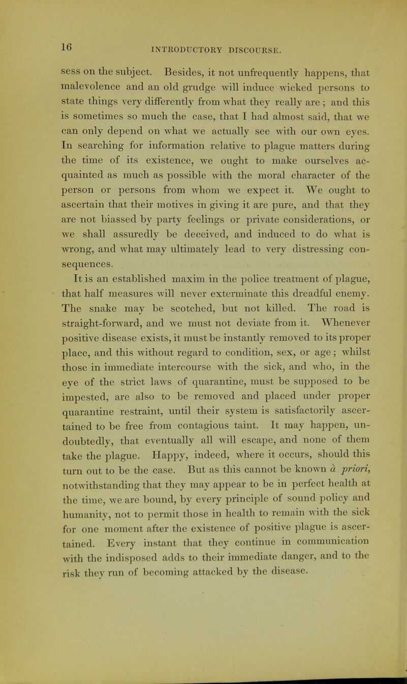 sess oil the subject. Besides, it not unfrequently happens, that malevolence and an old grudge will induce wicked persons to state things very differently from what they really are ; and this is sometimes so much the case, that I had almost said, that we can only depend on what we actually see with our own eyes. In searching for information relative to plague matters during the time of its existence, we ought to make ourselves ac- quainted as much as possible with the moral character of the person or persons from whom we expect it. We ought to ascertain that their motives in giving it are pure, and that they are not biassed by party feelings or private considerations, or we shall assuredly be deceived, and induced to do what is wrong, and what may ultimately lead to very distressing con- sequences. It is an established maxim in the police treatment of plague, that half measures will never exterminate this dreadful enemy. The snake may be scotched, but not killed. The road is straight-forward, and we must not deviate from it. Whenever positive disease exists, it must be instantly removed to its proper place, and this without regard to condition, sex, or age; whilst those in immediate intercourse with the sick, and who, in the eye of the strict laws of quarantine, must be supposed to be impested, are also to be removed and placed under proper quarantine restraint, until their system is satisfactorily ascer- tained to be free from contagious taint. It may happen, un- doubtedly, that eventually all will escape, and none of them take the plague. Happy, indeed, where it occurs, should this turn out to be the case. But as this cannot be known a priori, notwithstanding that they may appear to be in perfect health at the time, we are bound, by every principle of sound policy and humanity, not to permit those in health to remain with the sick for one moment after the existence of positive plague is ascer- tained. Every instant that they continue in communication with the indisposed adds to their immediate danger, and to the risk they run of becoming attacked by the disease.