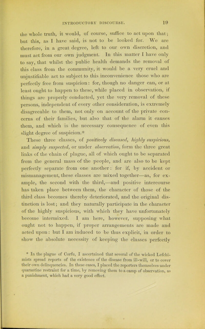 the whole truth, it would, of course, suffice to act upon that; but this, as I have said, is not to be looked for. We are therefore, in a great degree, left to our own discretion, and must act from our own judgment. In this matter I have only to say, that whilst the public health demands the removal of this class from the community, it would be a very cruel and unjustifiable act to subject to tins inconvenience those who are perfectly free from suspicion: for, though no danger can, or at least ought to happen to these, while placed in observation, if things are properly conducted, yet the very removal of these persons, independent of every other consideration, is extremely disagreeable to them, not only on account of the private con- cerns of their families, but also that of the alarm it causes them, and which is the necessary consequence of even this slight degree of suspicion.* These three classes, of positively diseased, highly suspicious, and simply suspected, or under observation, form the three great links of the chain of plague, all of which ought to be separated from the general mass of the people, and are also to be kept perfectly separate from one another: for if, by accident or mismanagement, these classes are mixed together—as, for ex- ample, the second with the third,—and positive intercourse has taken place between them, the character of those of the third class becomes thereby deteriorated, and the original dis- tinction is lost; and they naturally participate in the character of the highly suspicious, with which they have unfortunately become intermixed. I am here, however, supposing what ought not to happen, if proper arrangements are made and acted upon: but I am induced to be thus explicit, in order to show the absolute necessity of keeping the classes perfectly * In the plague of Corfu, I ascertained that several of the wicked Lefchi- mists spread reports of the existence of the disease from ill-will, or to cover their own delinquencies. In these cases, I placed the reporters themselves under quarantine restraint for a time, by removing them to a camp of observation, as a punishment, which had a very good effect.