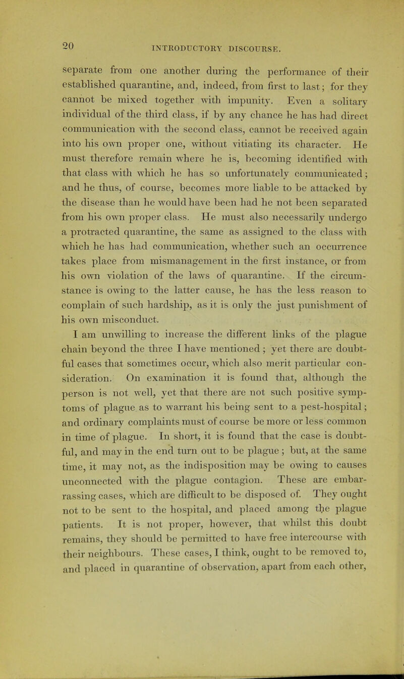 separate from one another during the performance of their established quarantine, and, indeed, from first to last; for they cannot be mixed together with impunity. Even a solitary individual of the third class, if by any chance he has had direct communication with the second class, cannot be received again into his own proper one, without vitiating its character. He must therefore remain where he is, becoming identified with that class with which he has so unfortunately communicated; and he thus, of course, becomes more liable to be attacked by the disease than he would have been had he not been separated from his own proper class. He must also necessarily undergo a protracted quarantine, the same as assigned to the class with which he has had communication, whether such an occurrence takes place from mismanagement in the first instance, or from his own violation of the laws of quarantine. If the circum- stance is owing to the latter cause, he has the less reason to complain of such hardship, as it is only the just punishment of his own misconduct. I am unwilling to increase the different links of the plague chain beyond the three I have mentioned ; yet there are doubt- ful cases that sometimes occur, which also merit particular con- sideration. On examination it is found that, although the person is not well, yet that there are not such positive symp- toms of plague as to warrant his being sent to a pest-hospital; and ordinary complaints must of course be more or less common in time of plague. In short, it is found that the case is doubt- ful, and may in the end turn out to be plague ; but, at the same time, it may not, as the indisposition may be owing to causes unconnected with the plague contagion. These are embar- rassing cases, which are difficult to be disposed of. They ought not to be sent to the hospital, and placed among the plague patients. It is not proper, however, that whilst this doubt remains, they should be permitted to have free intercourse with their neighbours. These cases, I think, ought to be removed to, and placed in quarantine of observation, apart from each other,