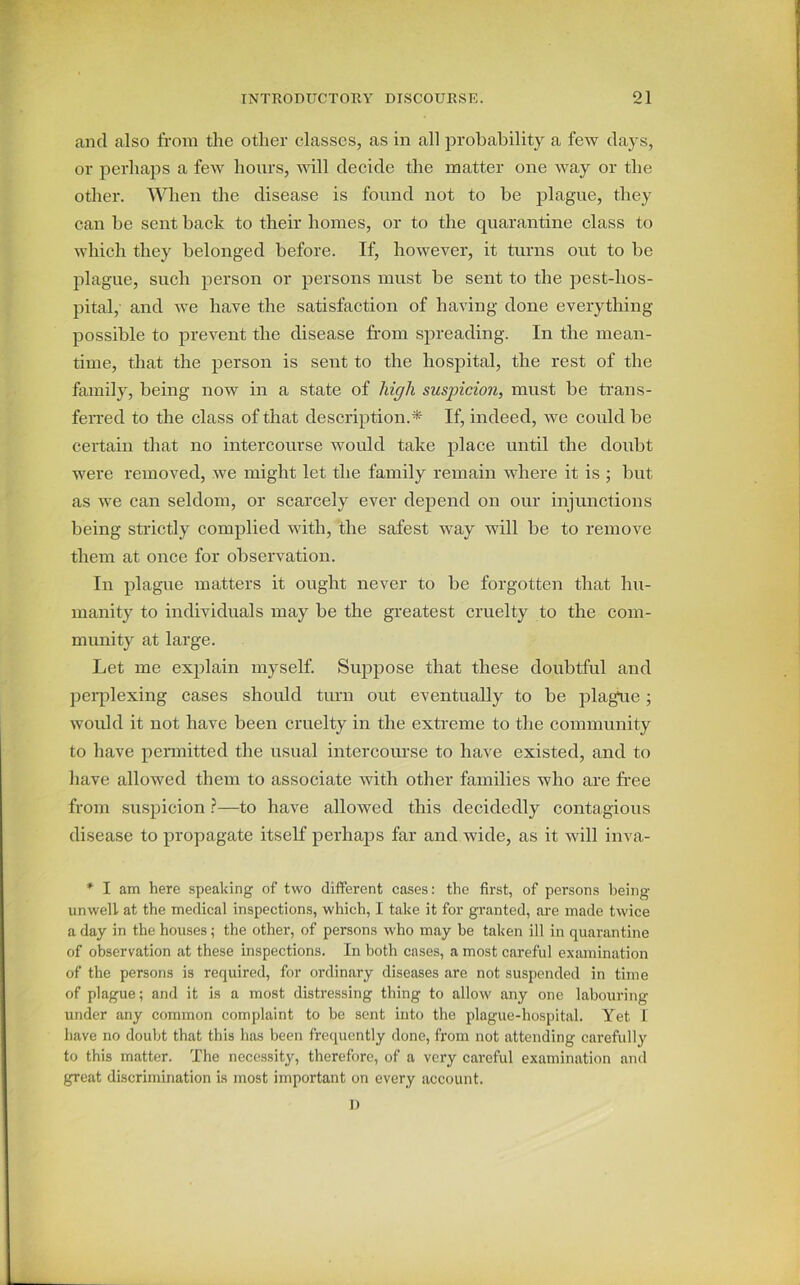 and also from the other classes, as in all probability a few days, or perhaps a few hours, will decide the matter one way or the other. When the disease is found not to be plague, they can be sent back to their homes, or to the quarantine class to which they belonged before. If, however, it turns out to be plague, such person or persons must be sent to the pest-hos- pital,- and we have the satisfaction of having done everything possible to prevent the disease from spreading. In the mean- time, that the person is sent to the hospital, the rest of the family, being now in a state of high suspicion, must be trans- ferred to the class of that description.* If, indeed, we could be certain that no intercourse would take place until the doubt were removed, we might let the family remain where it is ; but as we can seldom, or scarcely ever depend on our injunctions being strictly complied with, the safest way will be to remove them at once for observation. In plague matters it ought never to be forgotten that hu- manity to individuals may be the greatest cruelty to the com- munity at large. Let me explain myself. Suppose that these doubtful and perplexing cases should turn out eventually to be plagtie; would it not have been cruelty in the extreme to the community to have permitted the usual intercourse to have existed, and to have allowed them to associate with other families who are free from suspicion ?—to have allowed this decidedly contagious disease to propagate itself perhaps far and wide, as it will inva- * I am here speaking of two different cases: the first, of persons being unwell at the medical inspections, which, I take it for granted, are made twice a day in the houses; the other, of persons who may be taken ill in quarantine of observation at these inspections. In both cases, a most careful examination of the persons is required, for ordinary diseases are not suspended in time of plague; and it is a most distressing thing to allow any one labouring- under any common complaint to be sent into the plague-hospital. Yet I have no doubt that this has been frequently done, from not attending carefully to this matter. The necessity, therefore, of a very careful examination and great discrimination is most important on every account. D