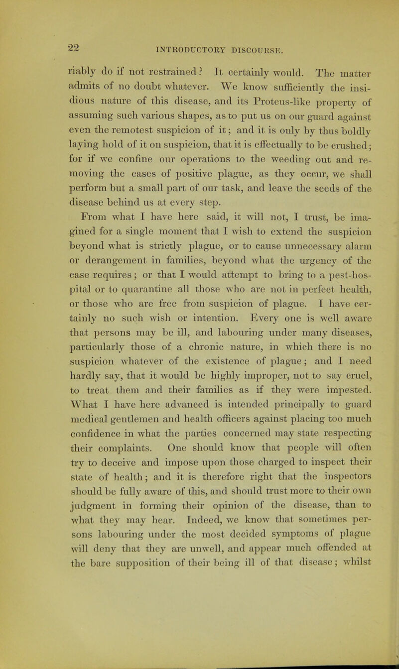 riably clo if not restrained ? It certainly would. The matter admits of no doubt whatever. We know sufficiently the insi- dious nature of this disease, and its Proteus-like property of assuming such various shapes, as to put us on our guard against even the remotest suspicion of it; and it is only by thus boldly laying hold of it on suspicion, that it is effectually to be crushed; for if wre coniine our operations to the weeding out and re- moving the cases of positive plague, as they occur, we shall perform but a small part of our task, and leave the seeds of the disease behind us at every step. From what I have here said, it will not, I trust, be ima- gined for a single moment that I wish to extend the suspicion beyond what is strictly plague, or to cause unnecessary alarm or derangement in families, beyond what the urgency of the case requires; or that I would attempt to bring to a pest-hos- pital or to quarantine all those who are not in perfect health, or those who are free from suspicion of plague. I have cer- tainly no such wish or intention. Every one is well aware that persons may be ill, and labouring under many diseases, particularly those of a chronic nature, in which there is no suspicion whatever of the existence of plague; and I need hardly say, that it would be highly improper, not to say cruel, to treat them and their families as if they were impested. What I have here advanced is intended principally to guard medical gentlemen and health officers against placing too much confidence in what the parties concerned may state respecting their complaints. One should know that people will often try to deceive and impose upon those charged to inspect their state of health; and it is therefore right that the inspectors should be fully aware of this, and should trust more to their own judgment in forming their opinion of the disease, than to what they may hear. Indeed, we know that sometimes per- sons labouring under the most decided symptoms ot plague will deny that they are unwell, and appear much offended at the bare supposition of their being ill of that disease; whilst