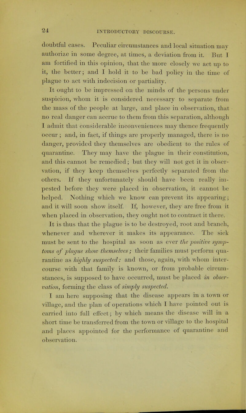 doubtful cases. Peculiar circumstances and local situation may authorize in some degree, at times, a deviation from it. But I am fortified in this opinion, that the more closely we act up to it, the better; and I hold it to be bad policy in the time of plague to act with indecision or partiality. It ought to be impressed on the minds of the persons under suspicion, whom it is considered necessary to separate from the mass of the people at large, and place in observation, that no real danger can accrue to them from this separation, although I admit that considerable inconveniences may thence frequently occur ; and, in fact, if things are properly managed, there is no danger, provided they themselves are obedient to the rules of quarantine. They may have the plague in their constitution, and this cannot be remedied; but they will not get it in obser- vation, if they keep themselves perfectly separated from the others. If they unfortunately should have been really im- pested before they were placed in observation, it cannot be helped. Nothing which we know can prevent its appearing; and it will soon show itself. If, however, they are free from it when placed in observation, they ought not to contract it there. It is thus that the plague is to be destroyed, root and branch, whenever and wherever it makes its appearance. The sick must be sent to the hospital as soon as ever the positive symp- toms of playue show themselves; their families must perform qua- rantine as highly suspected: and those, again, with whom inter- course with that family is known, or from probable circum- stances, is supposed to have occurred, must be placed in obser- vation, forming the class of simply suspected. I am here supposing that the disease appears in a town or village, and the plan of operations which I have pointed out is carried into full effect; by which means the disease will in a short time be transferred from the town or village to the hospital and places appointed for the performance ol quarantine and observation.