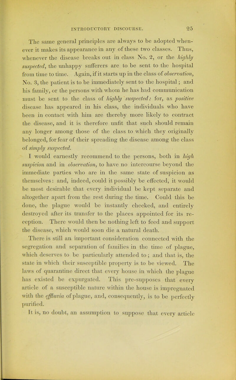 The same general principles are always to be adopted when- ever it makes its appearance in any of these two classes. Thus, whenever the disease breaks out in class No. 2, or the highly suspected, the unhappy sufferers are to be sent to the hospital from time to time. Again, if it starts up in the class of observation, No. 3, the patient is to be immediately sent to the hospital; and his family, or the persons with whom he has had communication must be sent to the class of highly suspected: for, as positive disease has appeared in his class, the individuals who have been in contact with him are thereby more likely to contract the disease, and it is therefore unfit that such should remain any longer among those of the class to which they originally belonged, for fear of their spreading the disease among the class of simply suspected. I would earnestly recommend to the persons, both in high susjncion and in observation, to have no intercourse beyond the immediate parties who are in the same state of suspicion as themselves: and, indeed, could it possibly be effected, it would be most desirable that every individual be kept separate and altogether apart from the rest during the time. Could this be done, the plague would be instantly checked, and entirely destroyed after its transfer to the places appointed for its re- ception. There would then be nothing left to feed and support the disease, which would soon die a natural death. There is still an important consideration connected with the segregation and separation of families in the time of plague, which deserves to be particularly attended to ; and that is, the state in which their susceptible property is to be viewed. The laws of quarantine direct that every house in which the plague has existed be expurgated. This pre-supposcs that every article of a susceptible nature within the house is impregnated with the effluvia of plague, and, consequently, is to be perfectly purified. It is, no doubt, an assumption to suppose that every article