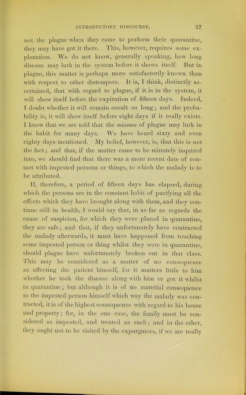 not the plague when they came to perform their quarantine, they may have got it there. This, however, requires some ex- planation. We do not know, generally speaking, how long- disease may lurk in the system before it shows itself. But in plague, this matter is perhaps more satisfactorily known than with respect to other distempers. It is, I think, distinctly as- certained, that with regard to plague, if it is in the system, it will show itself before the expiration of fifteen days. Indeed, I doubt whether it will remain occult so long ; and the proba- bility is, it will show itself before eight days if it really exists. I know that we are told that the miasma of plague may lurk in the habit for many days. We have heard sixty and even eighty days mentioned. My belief, however, is, that this is not the fact; and that, if the matter came to be minutely inquired into, we should find that there was a more recent date of con- tact with impested persons or things, to which the malady is to be attributed. If, therefore, a period of fifteen days has elapsed, during which the persons are in the constant habit of purifying all the effects which they have brought along with them, and they con- tinue still in health, I would say that, in as far as regards the cause of suspicion, for which they were placed in quarantine, they are safe; and that, if they unfortunately have contracted the malady afterwards, it must have happened from touching- some impested person or thing whilst they were in quarantine, should plague have unfortunately broken out in that class. This may be considered as a matter of no consequence as affecting the patient himself, for it matters little to him whether lie took the disease along with him or got it whilst in quarantine ; but although it is of no material consequence to the impested person himself which way the malady was con- tracted, it is of the highest consequence with regard to his house and property; for, in the one case, the family must be con- sidered as impested, and treated as such ; and in the other, they ought not to be visited by the expurgators, if we are really