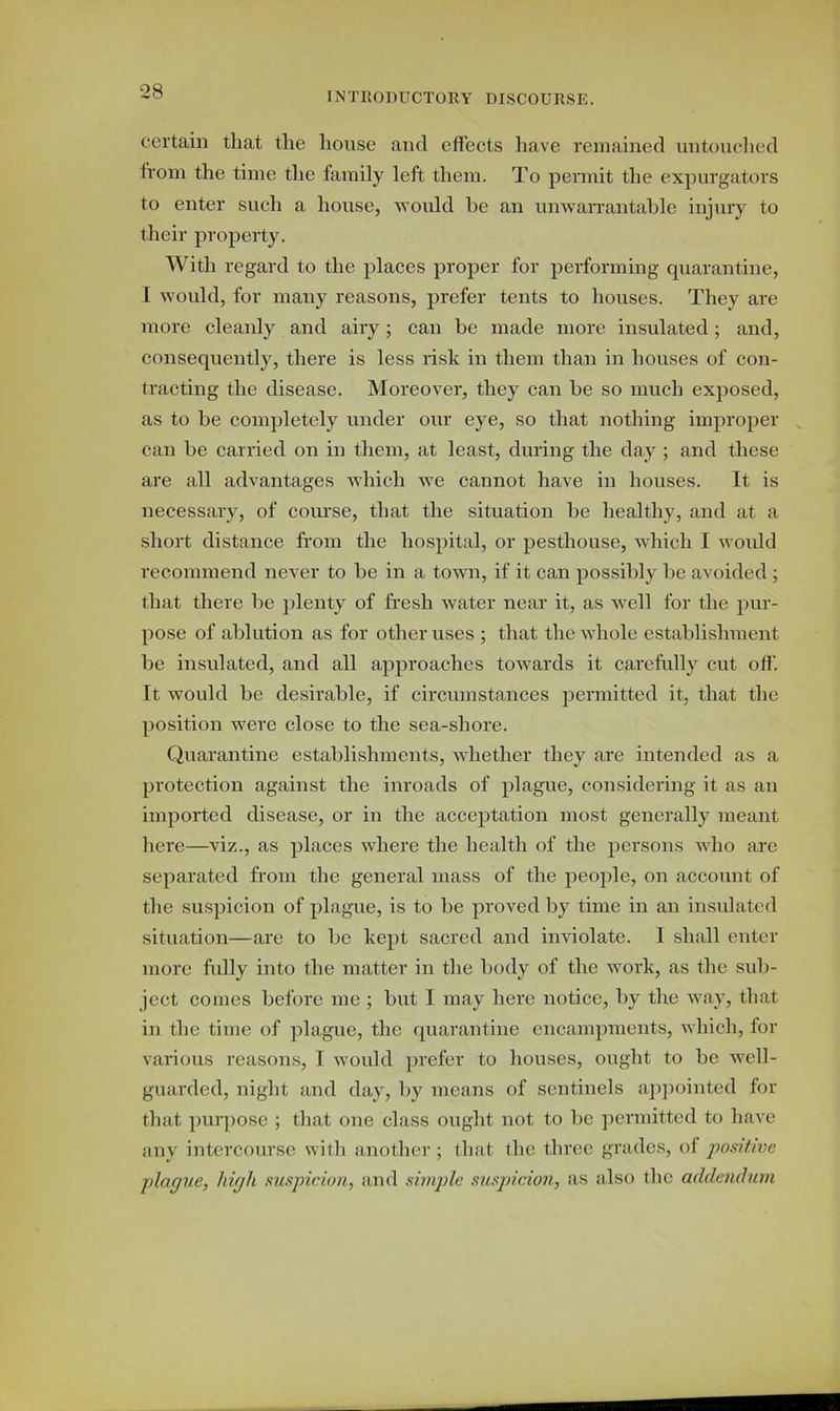 certain that the house and effects have remained untouched from the time the family left them. To permit the expurgators to enter such a house, would be an unwarrantable injury to their property. With regard to the places proper for performing quarantine, I would, for many reasons, prefer tents to houses. They are more cleanly and airy; can be made more insulated; and, consequently, there is less risk in them than in houses of con- tracting the disease. Moreover, they can be so much exposed, as to be completely under our eye, so that nothing improper , can be carried on in them, at least, during the day ; and these are all advantages which we cannot have in houses. It is necessary, of course, that the situation be healthy, and at a short distance from the hospital, or pesthouse, which I would recommend never to be in a town, if it can possibly be avoided ; that there be plenty of fresh water near it, as well for the pur- pose of ablution as for other uses ; that the whole establishment be insulated, and all approaches towards it carefully cut off. It would be desirable, if circumstances permitted it, that the position were close to the sea-shore. Quarantine establishments, whether they are intended as a protection against the inroads of plague, considering it as an imported disease, or in the acceptation most generally meant here—viz., as places where the health of the persons who are separated from the general mass of the people, on account of the suspicion of plague, is to be proved by time in an insulated situation—are to be kept sacred and inviolate. I shall enter more fully into the matter in the body of the work, as the sub- ject comes before me ; but I may here notice, by the way, that in the time of plague, the quarantine encampments, which, for various reasons, I would prefer to houses, ought to be well- guarded, night and day, by means of sentinels appointed for that purpose ; that one class ought not to be permitted to have any intercourse with another ; that the three grades, of positive plague, high suspicion, and simple suspicion, as also the addendum