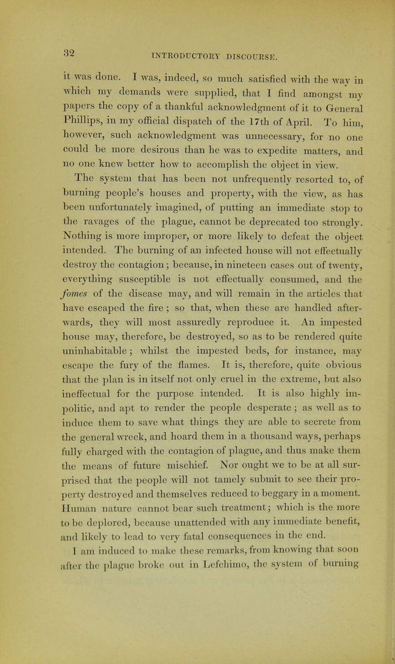 it was clone. I was, indeed, so much satisfied with the way in which my demands were supplied, that I find amongst my papers the copy of a thankful acknowledgment of it to General Phillips, in my official dispatch of the 17th of April. To him, however, such acknowledgment was unnecessaiy, for no one could he more desirous than he was to expedite matters, and no one knew better how to accomplish the object in view. The system that has been not unfrequently resorted to, of burning people’s houses and property, with the view, as has been unfortunately imagined, of putting an immediate stop to the ravages of the plague, cannot be deprecated too strongly. Nothing is more improper, or more likely to defeat the object intended. The burning of an infected house will not effectually destroy the contagion ; because, in nineteen cases out of twenty, everything susceptible is not effectually consumed, and the fomes of the disease may, and will remain in the articles that have escaped the fire ; so that, when these are handled after- wards, they will most assuredly reproduce it. An impested house may, therefore, be destroyed, so as to be rendered quite uninhabitable; whilst the impested beds, for instance, may escape the fury of the flames. It is, therefore, quite obvious that the plan is in itself not only cruel in the extreme, but also ineffectual for the purpose intended. It is also highly im- politic, and apt to render the people desperate ; as well as to induce them to save what things they are able to secrete from the general wreck, and hoard them in a thousand ways, perhaps fully charged with the contagion of plague, and thus make them the means of future mischief. Nor ought we to be at all sur- prised that the people will not tamely submit to see their pro- perty destroyed and themselves reduced to beggary in a moment. Human nature cannot bear such treatment; which is the more to be deplored, because unattended with any immediate benefit, and likely to lead to very fatal consequences in the end. I am induced to make these remarks, from knowing that soon after the plague broke out in Lefchimo, the system of burning