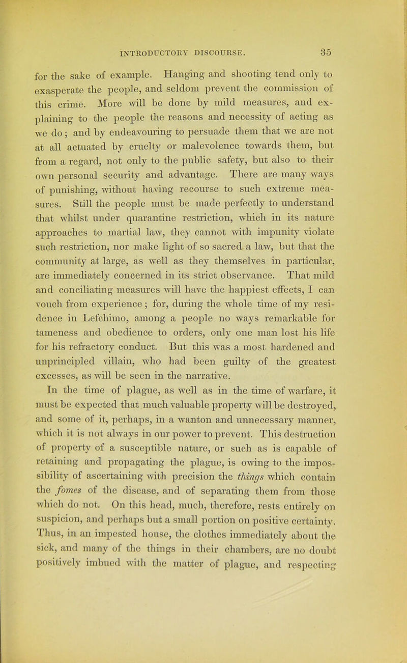 for the sake of example. Hanging and shooting tend only to exasperate the people, and seldom prevent the commission of this crime. More will be done by mild measures, and ex- plaining to the people the reasons and necessity of acting as we do; and by endeavouring to persuade them that we are not at all actuated by cruelty or malevolence towards them, but from a regard, not only to the public safety, but also to their own personal security and advantage. There are many ways of punishing, without having recourse to such extreme mea- sures. Still the people must be made perfectly to understand that whilst under quarantine restriction, which in its nature approaches to martial law, they cannot with impunity violate such restriction, nor make light of so sacred a law, but that the community at large, as well as they themselves in particular, are immediately concerned in its strict observance. That mild and conciliating measures will have the happiest effects, I can vouch from experience ; for, during the whole time of my resi- dence in Lefchimo, among a people no ways remarkable for tameness and obedience to orders, only one man lost his life for his refractory conduct. But this was a most hardened and unprincipled villain, who had been guilty of the greatest excesses, as will be seen in the narrative. In the time of plague, as well as in the time of warfare, it must be expected that much valuable property will be destroyed, and some of it, perhaps, in a wanton and unnecessary manner, which it is not always in our power to prevent. This destruction of property of a susceptible nature, or such as is capable of retaining and propagating the plague, is owing to the impos- sibility of ascertaining with precision the things which contain the fomes of the disease, and of separating them from those which do not. On this head, much, therefore, rests entirely on suspicion, and perhaps but a small portion on positive certainty. Thus, in an impested house, the clothes immediately about the sick, and many of the things in their chambers, are no doubt positively imbued with the matter ol plague, and respecting