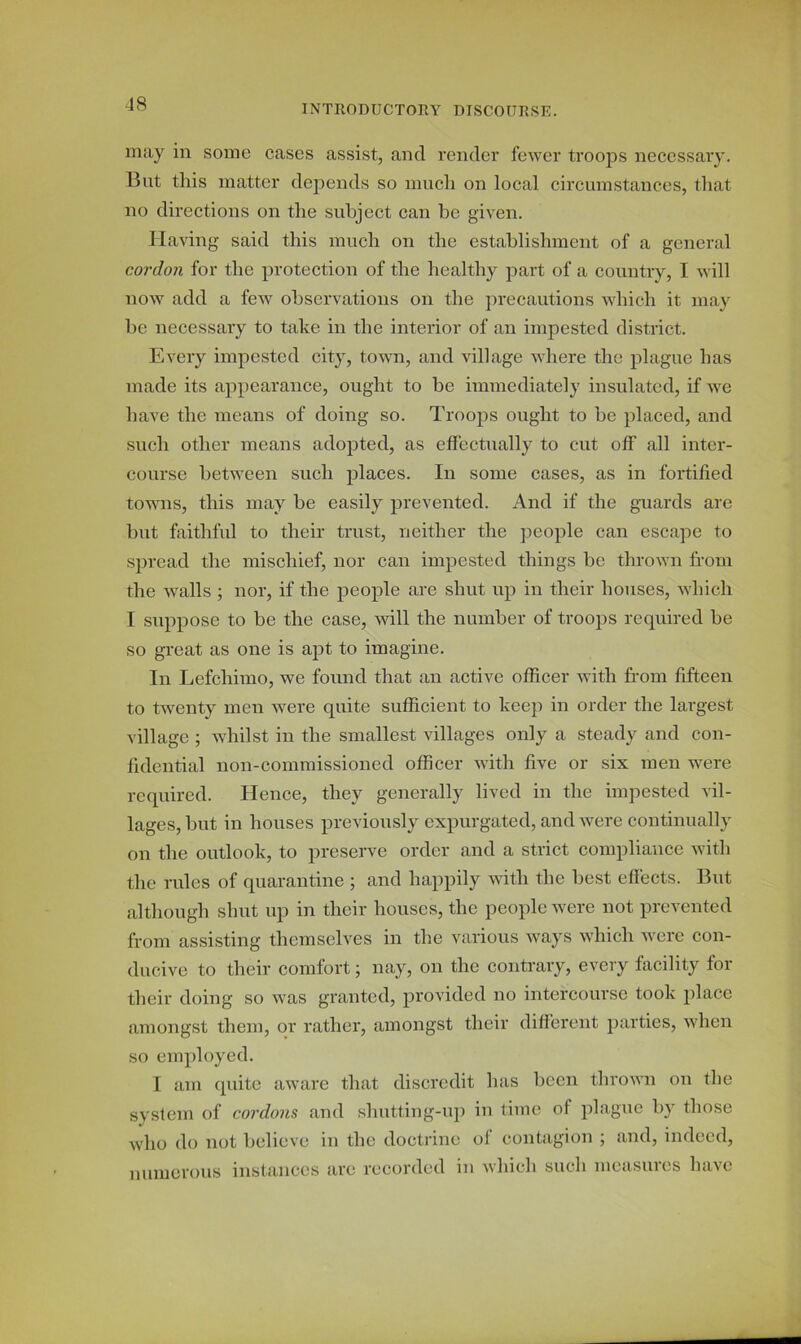 may in some cases assist, and render fewer troops necessary. But this matter depends so much on local circumstances, that no directions on the subject can be given. Having said this much on the establishment of a general cordon for the protection of the healthy part of a country, I will now add a few observations on the precautions which it may be necessary to take in the interior of an impestcd district. Every impested city, town, and village where the plague has made its appearance, ought to be immediately insulated, if we have the means of doing so. Troops ought to he placed, and such other means adopted, as effectually to cut off all inter- course between such places. In some cases, as in fortified towns, this may be easily prevented. And if the guards are but faithful to their trust, neither the people can escape to spread the mischief, nor can impested things be thrown from the walls ; nor, if the people are shut up in their houses, which I suppose to be the case, will the number of troops required be so great as one is apt to imagine. In Lefchimo, we found that an active officer with from fifteen to twenty men were quite sufficient to keep in order the largest village ; whilst in the smallest villages only a steady and con- fidential non-commissioned officer with five or six men were required. Hence, they generally lived in the impested vil- lages, but in houses previously expurgated, and were continually on the outlook, to preserve order and a strict compliance with the rules of quarantine ; and happily with the best effects. But although shut up in their houses, the people were not prevented from assisting themselves in the various ways which were con- ducive to their comfort; nay, on the contrary, every facility for their doing so was granted, provided no intercourse took place amongst them, or rather, amongst their different parties, when so employed. I am quite aware that discredit has been thrown on the system of cordons and shutting-up in time of plague by those who do not believe in the doctrine of contagion ; and, indeed, numerous instances arc recorded in which such measures have