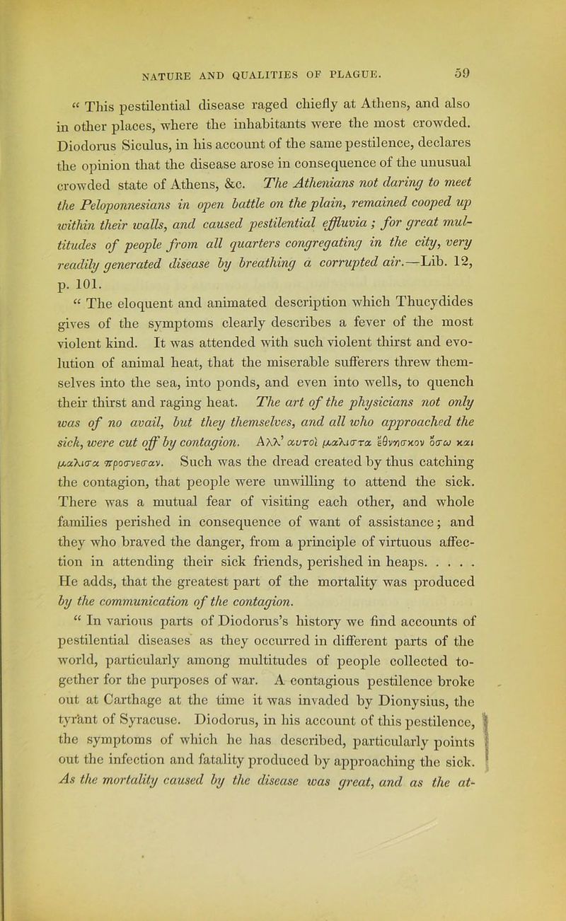 50 “ This pestilential disease raged chiefly at Athens, and also in other places, where the inhabitants were the most crowded. Diodorus Siculus, in his account of the same pestilence, declares the opinion that the disease arose in consequence of the unusual crowded state of Athens, &c. The Athenians not daring to meet the Peloponnesians in open battle on the plain, remained cooped up zvithin their zoalls, and caused pestilential effluvia ; for great mul- titudes of people from all quarters congregating in the city, very readily generated disease by breathing a corrupted air.—Lib. 12, p. 101. “ The eloquent and animated description which Thucydides gives of the symptoms clearly describes a fever of the most violent kind. It was attended with such violent thirst and evo- lution of animal heat, that the miserable sufferers threw them- selves into the sea, into ponds, and even into wells, to quench their thirst and raging heat. The art of the physicians not only ivas of no avail, but they themselves, and all who approached the sick, were cut off by contagion. AKp ocvto'l f^a.’kiVTtx. eQvncTxov otrco /xaXicra TTpovvecrav. Such was the dread created by thus catching the contagion, that people were unwilling to attend the sick. There was a mutual fear of visiting each other, and whole families perished in consequence of want of assistance; and they who braved the danger, from a principle of virtuous affec- tion in attending their sick friends, perished in heaps He adds, that the greatest part of the mortality was produced by the communication of the contagion. “ In various parts of Diodorus’s history we find accounts of pestilential diseases as they occurred in different parts of the world, particularly among multitudes of people collected to- gether for the purposes of war. A contagious pestilence broke out at Carthage at the time it was invaded by Dionysius, the tyrant of Syracuse. Diodorus, in his account of this pestilence, I the symptoms of which he has described, particularly points I out the infection and fatality produced by approaching the sick. As the mortality caused by the disease teas great, and as the at-