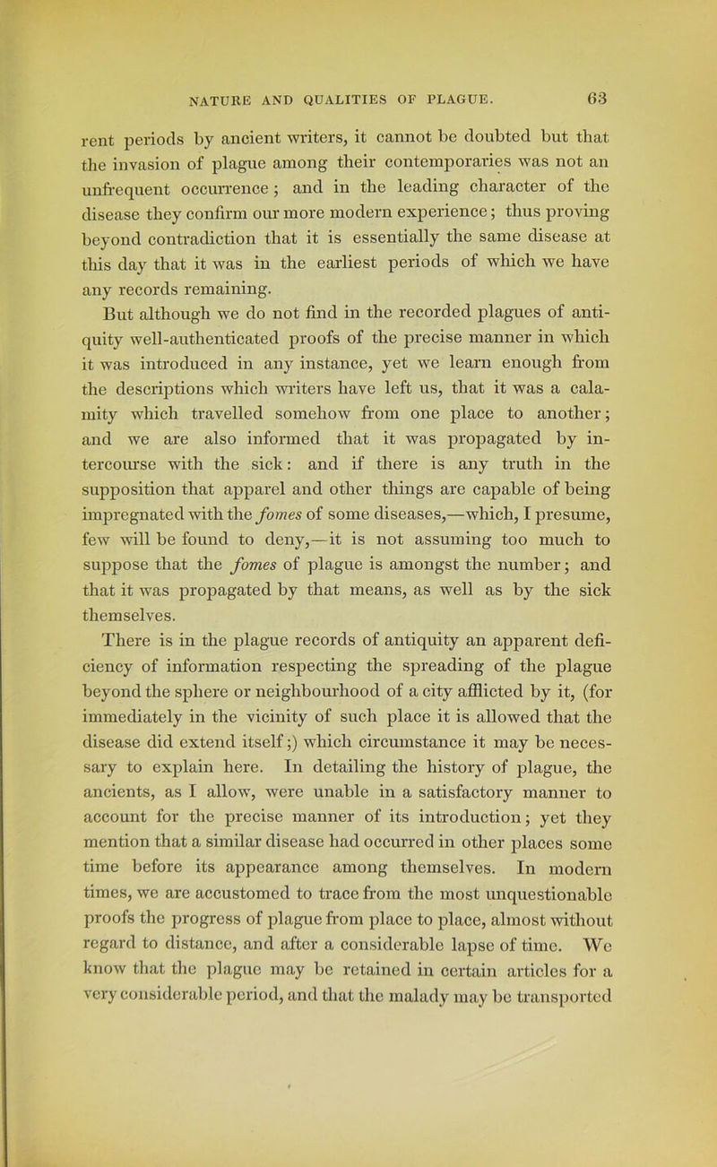 rent periods by ancient writers, it cannot be doubted but that the invasion of plague among their contemporaries was not an unfrequent occurrence ; and in the leading character of the disease they confirm our more modern experience; thus proving beyond contradiction that it is essentially the same disease at this day that it was in the earliest periods of which we have any records remaining. But although we do not find in the recorded plagues of anti- quity well-authenticated proofs of the precise manner in which it was introduced in any instance, yet we learn enough from the descriptions which writers have left us, that it was a cala- mity which travelled somehow from one place to another; and we are also informed that it was propagated by in- tercourse with the sick: and if there is any truth in the supposition that apparel and other things are capable of being impregnated with the fomes of some diseases,—which, I presume, few will be found to deny,—it is not assuming too much to suppose that the fomes of plague is amongst the number; and that it was propagated by that means, as well as by the sick themselves. There is in the plague records of antiquity an apparent defi- ciency of information respecting the spreading of the plague beyond the sphere or neighbourhood of a city afflicted by it, (for immediately in the vicinity of such place it is allowed that the disease did extend itself;) which circumstance it may be neces- sary to explain here. In detailing the history of plague, the ancients, as I allow, were unable in a satisfactory manner to account for the precise manner of its introduction; yet they mention that a similar disease had occurred in other places some time before its appearance among themselves. In modern times, we are accustomed to trace from the most unquestionable proofs the progress of plague from place to place, almost without regard to distance, and after a considerable lapse of time. We know that the plague may be retained in certain articles for a very considerable period, and that the malady may be transported