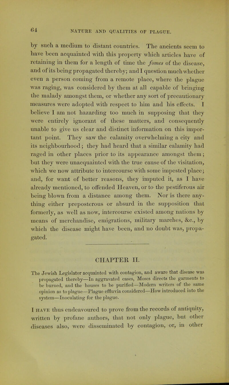 by such a medium to distant countries. The ancients seem to have been acquainted with this property which articles have of retaining in them for a length of time the forties of the disease, and of its being propagated thereby; and I question much whether even a person coming from a remote place, where the plague was raging, was considered by them at all capable of bringing the malady amongst them, or whether any sort of precautionary measures were adopted with respect to him and his effects. I believe I am not hazarding too much in supposing that they were entirely ignorant of these matters, and consequently unable to give us clear and distinct information on this impor- tant point. They saw the calamity overwhelming a city and its neighbourhood; they had heard that a similar calamity had raged in other places prior to its appearance amongst them; but they were unacquainted with the true cause of the visitation, which we now attribute to intercourse with some impested place; and, for want of better reasons, they imputed it, as I have already mentioned, to offended Heaven, or to the pestiferous air being blown from a distance among them. Nor is there any- thing either preposterous or absurd in the supposition that formerly, as well as now, intercourse existed among nations by means of merchandise, emigrations, military marches, &c., by which the disease might have been, and no doubt was, propa- gated. CHAPTER II. The Jewish Legislator acquainted with contagion, and aware that disease was propagated thereby—In aggravated cases, Moses directs the garments to be burned, and the houses to be purified—Modern writers of the same opinion as to plague—Plague effluvia considered—How introduced into the system—Inoculating for the plague. I have thus endeavoured to prove from the records of antiquity, written by profane authors, that not only plague, but other diseases also, were disseminated by contagion, or, in other