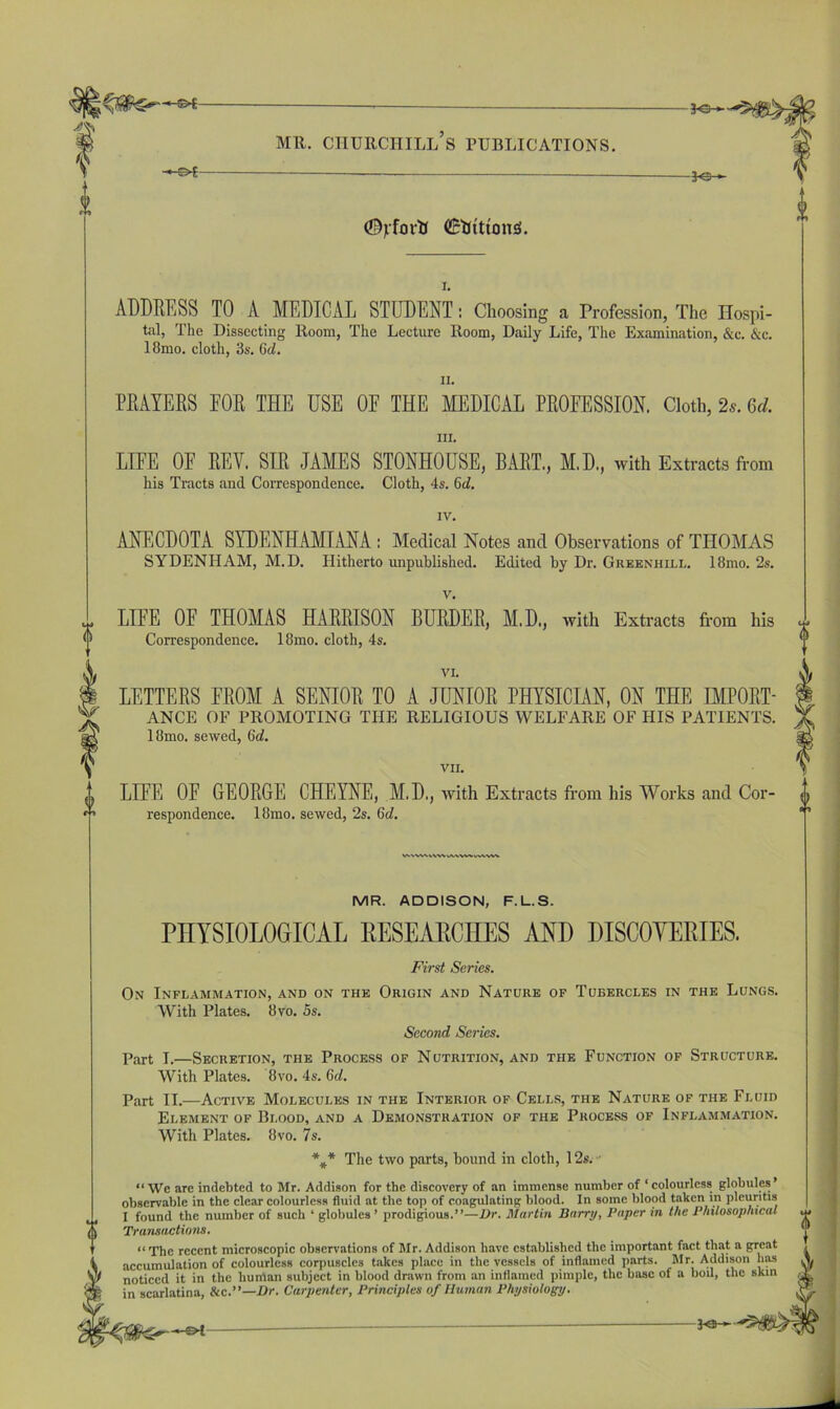 -©*- J-e- -Jo- <%foi-tl (Bfctttonsl. ADDRESS TO A MEDICAL STUDENT: Choosing a Profession, The Hospi- tal, The Dissecting Room, The Lecture Room, Daily Life, The Examination, &c. &c. 18mo. cloth, 3s. 6d. ii. PRAYERS EOR THE USE OE THE MEDICAL PROEESSION. Cloth, 2s. Gd. in. LIEE OE REV. SIR JAMES STONHOUSE, BART., M.D., with Extracts from his Tracts and Correspondence. Cloth, 4s. 6d. IV. ANECDOTA SYDENHAMIANA : Medical Notes and Observations of THOMAS SYDENHAM, M. D. Hitherto unpublished. Edited by Dr. Greenhill. 18mo. 2s. v. LIEE OF THOMAS HARRISON BURDER, M.D., with Extracts from his Correspondence. 18mo. cloth, 4s. VI. LETTERS FROM A SENIOR TO A JUNIOR PHYSICIAN, ON THE IMPORT- ANCE OF PROMOTING THE RELIGIOUS WELFARE OF HIS PATIENTS. 18mo. sewed, Gd. VII. LIEE OF GEORGE CHEYNE, M.D., with Extracts from his Works and Cor- respondence. 18mo. sewed, 2s. Gd. MR. ADDISON, F.L.S. PHYSIOLOGICAL RESEARCHES AND DISCOVERIES. First Series. On Inflammation, and on the Origin and Nature of Tubercles in the Lungs. With Plates. 8vo. 5s. Second Series. Part T,—Secretion, the Process of Nutrition, and the Function of Structure. With Plates. 8vo. 4s. Gd. Part II..—Active Molecules in the Interior of Cells, the Nature of the Fluid Element of Blood, and a Demonstration of the Process of Inflammation. With Plates. 8vo. 7s. * * * The two parts, bound in cloth, 12s. “We are indebted to Mr. Addison for the discovery of an immense number of ‘colourless globules observable in the clear colourless fluid at the top of coagulating blood. In some blood taken in pleuntis I found the number of such ‘ globules’ prodigious.”—Dr. Martin Barry. Paper in the Philosophical Transactions. “ The recent microscopic observations of Mr. Addison have established the important fact that a great accumulation of colourless corpuscles takes place in the vessels of inflamed parts. Mr. Addison has noticed it in the human subject in blood drawn from an inflamed pimple, the base of a boil, the skin in scarlatina, &c.”—Dr. Carpenter, Principles of Human Physiology. -©4 KS-