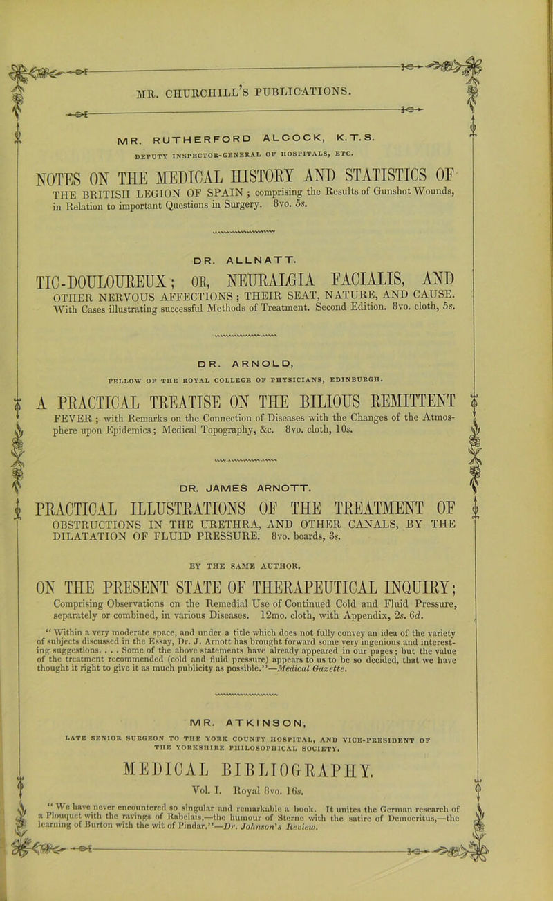 -y@— MR. RUTHERFORD ALCOCK, K.T.S. DETUTY INSPECTOR-GENERAL OF HOSPITALS, ETC. NOTES ON THE MEDICAL HISTORY AND STATISTICS OF THE BRITISH LEGION OF SPAIN ; comprising the Results of Gunshot Wounds, in Relation to important Questions in Surgery. 8vo. 5s. DR. ALLNATT. TIC - DOULOUREUX; OR, NEURALGIA FACIALIS, AND OTHER NERVOUS AFFECTIONS; THEIR SEAT, NATURE, AND CAUSE. With Cases illustrating successful Methods of Treatment. Second Edition. 8vo. cloth, 5s. AWV»V\V\WVWrt DR. ARNOLD, FELLOW OF THE ROYAL COLLEGE OF PHYSICIANS, EDINBURGH. A PRACTICAL TREATISE ON THE BILIOUS REMITTENT FEVER ; with Remarks on the Connection of Diseases with the Changes of the Atmos- phere upon Epidemics; Medical Topography, &c. 8vo. cloth, 10s. DR. JAMES ARNOTT. PRACTICAL ILLUSTRATIONS OF THE TREATMENT OF OBSTRUCTIONS IN THE URETHRA, AND OTHER CANALS, BY THE DILATATION OF FLUID PRESSURE. 8vo. boards, 3s. BY THE SAME AUTHOR. ON THE PRESENT STATE OF THERAPEUTICAL INQUIRY; Comprising Observations on the Remedial Use of Continued Cold and Fluid Pressure, separately or combined, in various Diseases. 12mo. cloth, with Appendix, 2s. (id. “ Within a very moderate space, and under a title which does not fully convey an idea of the variety of subjects discussed in the Essay, Dr. J. Arnott has brought forward some very ingenious and interest- ing suggestions. . . . Some of the above statements have already appeared in our pages; but the value of the treatment recommended (cold and fluid pressure) appears to us to be so decided, that we have thought it right to give it as much publicity as possible.”—Medical Gaxette. VVWMWVVUWWWWMV MR. ATKINSON, I.ATE SENIOR SURGEON TO THE YORK COUNTY HOSPITAL, AND VICE-PRESIDENT OP TIIE YORKSHIRE PHILOSOPHICAL SOCIETY. MEDICAL BIBLIOGRAPHY. Yol. I. Royal Ovo. 16s. “ We have never encountered so singular and remarkable a book. It unites the German research of a Plouquet with the ravings of llabclais,—the humour of Sterne with the satire of Democritus,—the learning of Burton with the wit of Pindar,”—Dr. Johnson's heview.