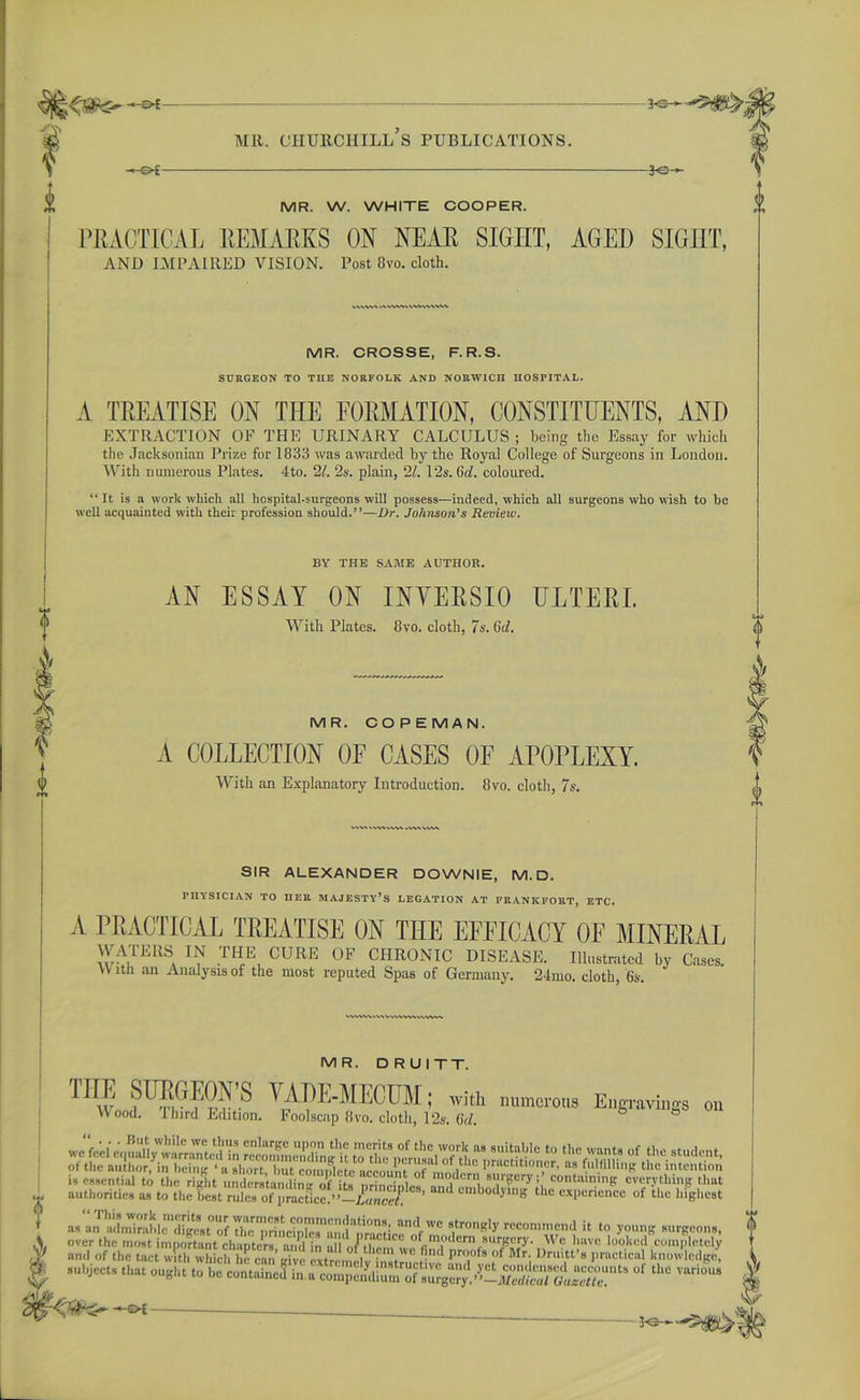 MR. CnURCHILL S PUBLICATIONS. -*e- MR. W. WHITE COOPER. PRACTICAL REMARKS ON NEAR SIGHT, AGEI) SIGHT, AND IMPAIRED VISION. Post 8vo. cloth. MR. CROSSE, F.R.S. SURGEON TO THE NORFOLK AND NORWICH HOSPITAL. A TREATISE ON THE FORMATION, CONSTITUENTS, AND EXTRACTION OF THE URINARY CALCULUS ; being the Essay for which the Jacksonian Prize for 1833 was awarded by the Royal College of Surgeons in London. With numerous Plates. 4to. 21. 2s. plain, 21. 12s. 6rf. coloured. “It is a work which all hospital-surgeons will possess—indeed, which all surgeons who wish to be well acquainted with their profession should.”—Dr. Johnson’s Review. BY THE SAME AUTHOR. AN ESSAY ON INVERSIO ULTERL With Plates. 8vo. cloth, 7 s. 6d. MR. COPEMAN. A COLLECTION OF CASES OF APOPLEXY. With an Explanatory Introduction. 8vo. cloth, 7s. O' SIR ALEXANDER DOWNIE, M.D. physician to her majesty’s legation at frankfort, etc. A PRACTICAL TREATISE ON TIIE EFFICACY OF MINERAL WATERS IN THE CURE OF CHRONIC DISEASE. Illustrated by Cases. \V ltli an Analysis of the most reputed Spas of Germany. 24mo. cloth, 6s. MR. DRUITT. ™l FS????’8 ; with numerous Engravings on Wood. Ihird Edition. Foolscap 8vo. cloth, 12s. (id. ° is essential to the right understanding of its nrineinW 8l!r£cry ; containing everything that authorities as to the best rules of practice.”— Luncel ’ J bodyulB tlle expenence of the highest asLTaLWi?ablcmS.tOUof rTriLiprand^tier'^6 r“1 il to ?<>'>* -rgeons, over the most important chapters ami in all C< °«m.odcrn surgery. We have looked completely and of the tact with which he can’ [rive evfrnm I ' V™ 5' Pro.ofs <>f Mr- Druitt’s practical knowledge, subjects that ought to be contained inn compendium'of surgcS°f ** ■^filter -©* V