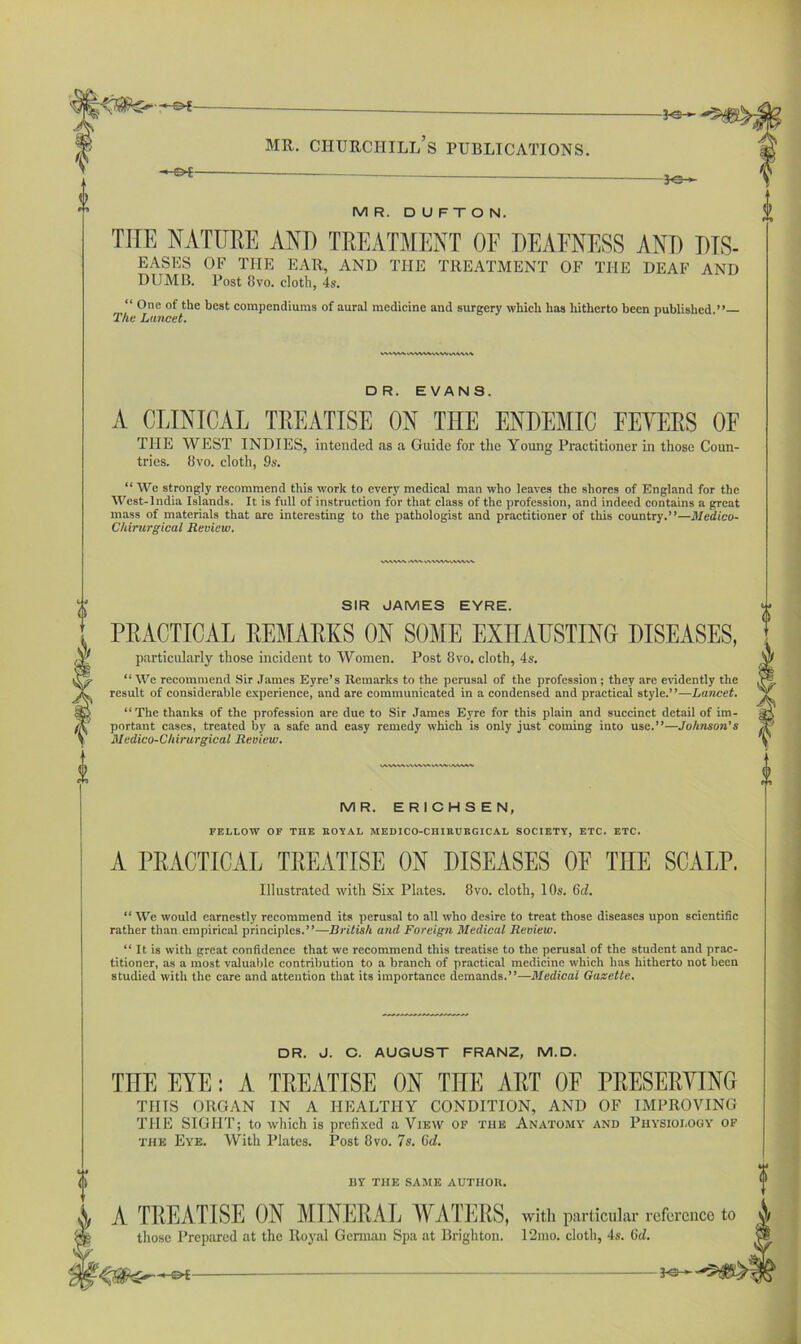 —— -*©- ? MR. D U F T O N. THE NATURE AND TREATMENT OF DEAFNESS AND DIS- EASES OF THE EAR, AND THE TREATMENT OF THE DEAF AND DUMB. Post 8vo. cloth, 4s. “ One of the best compendiums of aural medicine and surgery which has hitherto been published.”— The Lancet. 0 pH DR. EVANS. A CLINICAL TREATISE ON THE ENDEMIC FEVERS OF THE WEST INDIES, intended as a Guide for the Young Practitioner in those Coun- tries. 8vo. cloth, 9s. “ We strongly recommend this work to every medical man who leaves the shores of England for the West-lndia Islands. It is full of instruction for that class of the profession, and indeed contains a great mass of materials that are interesting to the pathologist and practitioner of this country.”—Medico- Chirurgical Review. SIR JAMES EYRE. PRACTICAL REMARKS ON SOME EXHAUSTING DISEASES, particularly those incident to Women. Post 8vo. cloth, 4s. “ We recommend Sir James Eyre’s Remarks to the perusal of the profession ; they are evidently the result of considerable experience, and are communicated in a condensed and practical style.’ ’—Lancet. “The thanks of the profession are due to Sir James Eyre for this plain and succinct detail of im- portant cases, treated by a safe and easy remedy which is only just coming into use.”—Johnson’s Medico-Chirurgical Review. i $ 0 lAWMv\WVkvSWi<AAWi MR. ERICHSEN, FELLOW OF THE ROYAL MEDICO-CHIRURGICAL SOCIETY, ETC. ETC. A PRACTICAL TREATISE ON DISEASES OE TIIE SCALP. Illustrated with Six Plates. 8vo. cloth, 10s. Gd. “ We would earnestly recommend its perusal to all who desire to treat those diseases upon scientific rather than empirical principles.”—British and Foreign Medical Review. “ It is with great confidence that we recommend this treatise to the perusal of the student and prac- titioner, as a most valuable contribution to a branch of practical medicine which has hitherto not been studied with the care and attention that its importance demands.”—Medical Gazette. DR. J. C. AUGUST FRANZ, M.D. THE EYE: A TREATISE ON THE ART OF PRESERVING THIS ORGAN IN A HEALTHY CONDITION, AND OF IMPROVING THE SIGHT; to which is prefixed a View of the Anatomy and Physiology of the Eye. With Plates. Post 8vo. 7s. Gd. BY THE SAME AUTHOR. A TREATISE ON MINERAE WATERS, with particular reference to y/ those Prepared at the Royal German Spa at Brighton. 12mo. cloth, 4s. Gd.