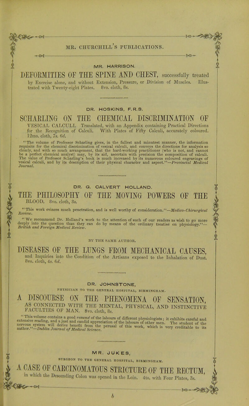 -of -&£- ME. CHUECHILL S PUBLICATIONS. -3-SH MR. HARRISON. DEFORMITIES OE THE SPINE AND CHEST, successfully treated by Exercise alone, and without Extension, Pressure, or Division of Muscles. Illus- trated with Twenty-eight Plates. 8vo. cloth, 8s. DR. HOSKINS, F. R.S. SCHARLINU ON THE CHEMICAL DISCRIMINATION OF VESICAL CALCULI. Translated, with an Appendix containing Practical Directions for the Recognition of Calculi. With Plates of Fifty Calculi, accurately coloured. l‘2mo. cloth, 7s. (id. “The volume of Professor Scharling gives, in the fullest and minutest manner, the information requisite for the chemical discrimination of vesical calculi, and conveys the directions for analysis so cleaily, and with so much arrangement, that the hard-working practitioner (who is not, and cannot be a perfect chemical analyst) may, by its aid, ascertain with precision the composition of calculi. The value of Professor Sdiarling’s book is much increased by its numerous coloured engravings of vesical calculi, and by its description of their physical character and aspect.”—Provincial Medical Journal. DR. JOHNSTONE, PHYSICIAN TO THE GENERAL HOSPITAL, BIRMINGHAM. A DISCOURSE ON THE PHENOMENA OF SENSATION, ^ CONNECTED WITH THE MENTAL, PHYSICAL, AND INSTINCTIVE r ACULTIES OF MAN. 8vo. cloth, 8s. tMWAMvW > MR. JUK ES, SURGEON TO THE GENERAL HOSPITAL, BIRMINGHAM. A CASE OF CARCINOMATOUS STRICTURE OF THE RECTUM m which the Descending Colon was opened in the Loin. 4to. with Four Plates, 3s. —o* -ps—5* DR. G. CALVERT HOLLAND. THE PHILOSOPHY OF THE MOYINO POWERS OF THE BLOOD. 8vo. cloth, 8s. “This work evinces much penetration, and is well worthy of consideration.”—Medico-Chirurgical Review. “ We recommend Dr. Holland’s work to the attention of such of our readers as wish to go more . deeply into the question than they can do by means of the ordinary treatise on physiology.”— © British and Foreign Medical Review. y BY THE SAME AUTHOR. DISEASES OF THE LUNGS FKOM MECHANICAL CAUSES, and Inquiries into the Condition of the Artisans exposed to the Inhalation of Dust. 8vo. cloth, 4s. (id.