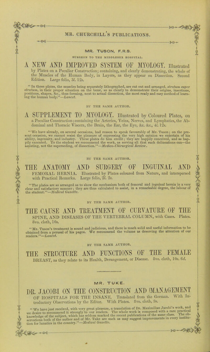 -*-©* JO— MR. TUSON, F.R.S. SURGEON TO THE MIDDLESEX HOSPITAL. A NEW AND IMPROVED SYSTEM OF MYOLOGY, illustrated by Plates on a Peculiar Construction; containing, and clearly demonstrating, the whole of the Muscles of the Human Body, in Layers, as they appear on Dissection. Second Edition. Large folio, 31. 12s. “ In these plates, the muscles being separately lithographed, are cut out and arranged, stratum super stratum, in their proper situation on the bone, so as clearly to demonstrate their origins, insertions, positions, shapes, &c., thus forming, next to actual dissection, the most ready and easy method of learn- ing the human body.”—Lancet. BY THE SAME AUTHOR. A SUPPLEMENT TO MYOLOGY, Illustrated by Coloured Plates, ou a Peculiar Construction; containing the Arteries, Veins, Nerves, and Lymphatics, the Ab- dominal and Thoracic Viscera, the Brain, the Ear, the Eye, &c. &c., 4/. 12s. “ We have already, on several occasions, had reason to speak favourably of Mr. Tuson; on the pre- sent occasion, we cannot resist the pleasure of expressing the very high opinion we entertain of his ability, ingenuity, and industry. These plates do him credit; they are happily conceived, and as hap- pily executed. To the student we recommend the work, as serving all that such delineations can—the assisting, not the superseding, of dissection.”—Medico-Chirurgical Review. BY THE SAME AUTHOR. THE ANATOMY AND SURGERY OF INGUINAL AND FEMORAL HERNIA. Illustrated by Plates coloured from Nature, and interspersed with Practical Remarks. Large folio, 21. 2s. “The plates are so arranged as to show the mechanism both of femoral and inguinal hernia in a very clear and satisfactory manner; they are thus calculated to assist, in a remarkable degree, the labour of the student.”—Medical Gazette. BY THE SAME AUTHOR. THE CAUSE AND TREATMENT OF CURVATURE OF THE SPINE, AND DISEASES OF THE VERTEBRAL COLUMN, with Cases. Plates. 8vo. cloth, 10s. “ Mr. Tuson’s treatment is sound and judicious, and there is much solid and useful information to be obtained from a perusal of his pages. We recommend the volume as deserving the attention of our readers. ’ ’—Lancet. BY THE SAME AUTHOR. THE STPUCTUEE AND FUNCTIONS OF THE FEMALE BREAST, as they relate to its Health, Derangement, or Disease. 8vo. cloth, 10s. 6d. wwvvwvwx uwwvwv MR. TUKE. DR. JACOBI ON THE CONSTRUCTION AND MANAGEMENT OF HOSPITALS FOR THE INSANE. Translated from the German. With In- troductory Observations by the Editor. With Plates. 8vo. cloth, 9s. “ We have just received, with very great pleasure,-a translation of Dr. Maximilian Jacobi’s work, and we desire to recommend it strongly'to our readers. The whole work is composed with a rare practice knowledge of the subject, which has seldom marked the recent publications of the same class, the ob- servations both of the author and of Mr. Tuke are such as may suggest improvements in every institu- tion for lunatics in the country .’’—Medical Gazette. 3C »-