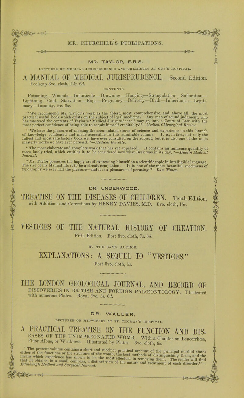 -*-©* 3-©— MR. TAYLOR, F. R.S. LECTURER ON MEDICAL JURISPRUDENCE AND CIIEMISTRY AT GUY’S HOSPITAL. A MANUAL OF MEDICAL JURISPRUDENCE. Second Edition. Foolscap 8vo. cloth, 12s. Cd. CONTENTS. Poisoning—Wounds— Infanticide— Drowning— Hanging— Strangulation— Suffocation— Lightning—Cold—Starvation—Rape—Pregnancy—Deliver}'—Birth—Inheritance—Legiti- macy—Insanity, &c. &c. “We recommend Mr. Taylor’s work as the ablest, most comprehensive, and, above all, the most practical useful book which exists on the subject of legal medicine. Any man of sound judgment, who has mastered the contents of Taylor’s ‘ Medical Jurisprudence,’ may go into a Court of Law with the most perfect confidence of being able to acquit himself creditably.”—Medico-Chirurgical Review. “ We have the pleasure of meeting the accumulated stores of science and experience on this branch of knowledge condensed and made accessible in this admirable volume. It is, in fact, not only the fullest and most satisfactory book we have ever consulted on the subject, but it is also one of the most masterly works we have ever perused.”—Medical Gazette. “The most elaborate and complete work that has yet appeared. It contains an immense quantity of cases lately tried, which entitles it to be considered now what Beck was in its day.”—Dublin Medical Journal. “ Mr. Taylor possesses the happy art of expressing himself on a scientific topic in intelligible language. The size of his Manual fits it to be a circuit companion. It is one of the most beautiful specimens of typography we ever had the pleasure—and it is a pleasure—of perusing.”—Law Times. DR. UNDERWOOD. TREATISE ON THE DISEASES OF CHILDREN. Tenth Edition, with Additions and Corrections by HENRY DAVIES, M.D. 8vo. cloth, 15s. VESTIGES of the natural history oe creation. Fifth Edition. Post 8vo. cloth, 7s. 6cl. BY THE SAME AUTHOR. EXPLANATIONS: A SEQUEL TO “VESTIGES.” Post 8vo. cloth, 5s. THE LONDON GEOLOGICAL JOURNAL, AND RECORD OF DISCOVERIES IN BRITISH AND FOREIGN PALCEONTOLOGY. Illustrated with numerous Plates. Royal 8vo. 3s. 6d. wwiwwvvwMuw; DR. WALLER, LECTURER ON MIDWIFERY AT ST. TnOMAs’S HOSPITAL. A PRACTICAL TREATISE ON THE FUNCTION AND DIS- KS5,®? laI DN'MPMONATED WOMB. With . Chapter oa Umrtm, 1 iuor Albus, or Weakness. Illustrated by Plates. 8vo. cloth, 9s. 1ViCW °f thc nriturc “•» t»t»cnt of each disorder.”- -30-