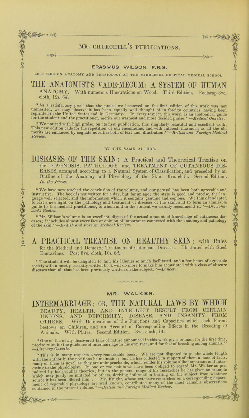 _—jo— ERASMUS WILSON, F.R.S. LECTURER ON ANATOMY AND PHYSIOLOGY AT THE MIDDLESEX HOSPITAL MEDICAL SCHOOL. THE ANATOMIST’S VADE-MECUM: A SYSTEM OF HUMAN ANATOMY. With numerous Illustrations on Wood. Third Edition. Foolscap 8vo. cloth, 12s. 6d. “ As a satisfactory proof that the praise we bestowed on the first edition of this work was not unmerited, we may observe it has been equally well thought of in foreign countries, having been reprinted in the United States and in Germany. In every respect, this work, as an anatomical guide for the student and the practitioner, merits our warmest and most decided praise.”—Medical Gazette. “ We noticed with high praise, on its first publication, this singularly beautiful and excellent work. This new edition calls for the repetition of our encomiums, and with interest, inasmuch as all the old merits are enhanced by cognate novelties both of text and illustration.”—British and Foreign Medical Review. BY THE SAME AUTHOR. 0 DISEASES OF THE SKIN: A Practical and Theoretical Treatise on the DIAGNOSIS, PATHOLOGY, and TREATMENT OF CUTANEOUS DIS- EASES, arranged according to a Natural System of Classification, and preceded by an Outline of the Anatomy and Physiology of the Skin. 8vo. cloth. Second Edition. In the Press. “ We have now reached the conclusion of the volume, and our perusal has been both agreeable and instructive. The book is not written for a day, but for an age; the style is good and precise, the lan- guage well selected, and the information which it contains genuine and copious. We think it adapted to cast a new light on the pathology and treatment of diseases of the skin, and to form an admirable guide to the medical practitioner, to whom and to the student we warmly recommend it.”—Dr. John- son’s Review. “ Mr. Wilson’s volume is an exceUent digest of the actual amount of knowledge of cutaneous dis- eases ; it includes almost every fact or opinion of importance connected with the anatomy and pathology of the skin.”—British and Foreign Medical Review. A PRACTICAL TREATISE ON HEALTHY SKIN; with Rules for the Medical and Domestic Treatment of Cutaneous Diseases. Illustrated with Steel Engravings. Post 8vo. cloth, 10s. 6d. ‘‘The student will be delighted to find his labours so much facilitated, and a few hours of agreeable society with a most pleasantly-written book will do more to make him acquainted with a class of obscure diseases than all that has been previously written on the subject.”—Lancet. M R. WALK E R. INTERMARRIAGE; OR, THE NATURAL LAWS BY WHICH BEAUTY, HEALTH, AND INTELLECT RESULT FROM CERTAIN UNIONS, AND DEFORMITY, DISEASE, AND INSANITY FROM OTHERS. With Delineations of the Functions and Capacities which each Parent bestows on Children, and an Account of Corresponding Effects in the Breeding of Animals. With Plates. Second Edition. 8vo. cloth, 14s. “ One of the newly-discovered laws of nature announced in this work gives to man, for the first time, precise rules for the guidance of intermarriage in his own race, and for that of breeding among animals.” —Literary Gazette. “This is in many respects a very remarkable book. We are not disposed to go the whole length with the author in the positions he maintains; but he has collected in support of them a mass of facts, many of them as novel as they are unimpeachable, which render his volume alike important and mter- w esting to the physiologist. In one or two points we have been obliged to regard Mr. Walker as pre- < 1 judiced by his peculiar theories; but in the general range of his researches he has given an example which may justly be imitated by others, deriving information bearing on the subject from whatever source it has been offered him. . . . Mr. Knight, whose extensive researches on a corresponding depart- ment of vegetable physiology are well known, contributed many of the most valuable observations contained in the present volume.”—British and Foreign Medical Review.