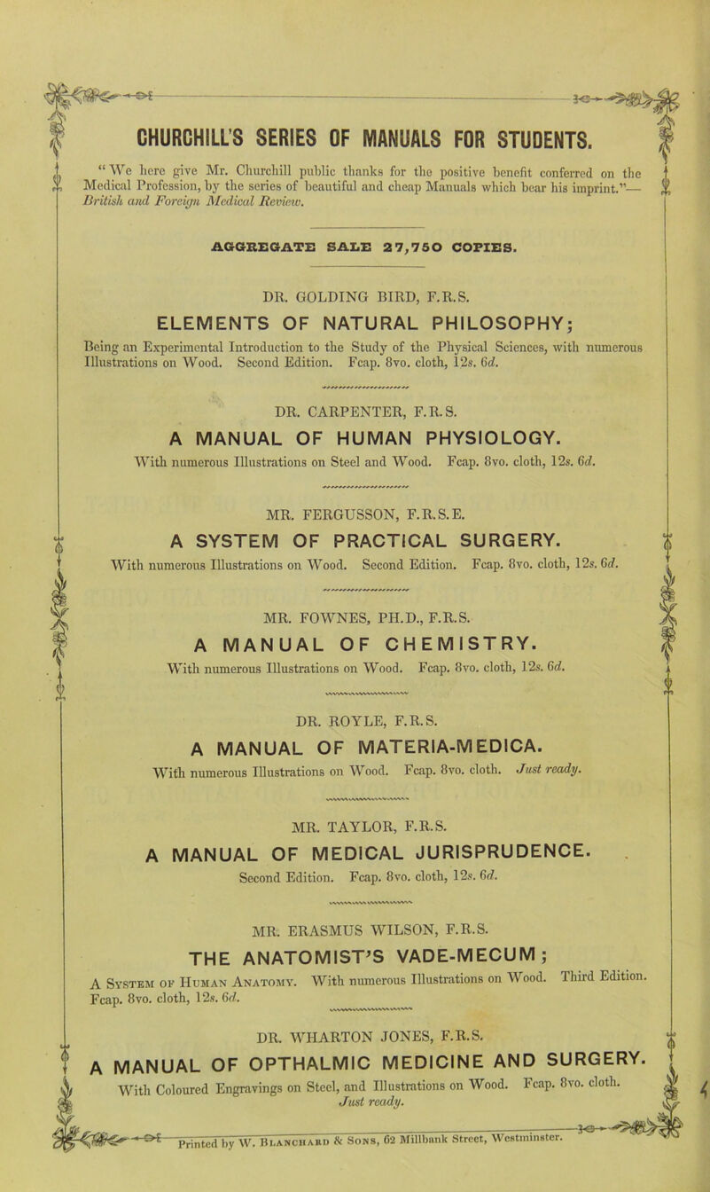 CHURCHILL’S SERIES OF MANUALS FOR STUDENTS. “ We here give Mr. Churchill public thanks for the positive benefit conferred on the Medical Profession, by the series of beautiful and cheap Manuals which bear his imprint.”— % British and Foreign Medical Revmv. AGGREGATE SALE 2 7,750 COPIES. DR. GOLDING BIRD, F.R.S. ELEMENTS OF NATURAL PHILOSOPHY; Being an Experimental Introduction to the Study of the Physical Sciences, with numerous Illustrations on Wood. Second Edition. Fcap. 8vo. cloth, 12s. 6d. DR. CARPENTER, F.R.S. A MANUAL OF HUMAN PHYSIOLOGY. With numerous Illustrations on Steel and Wood. Fcap. 8vo. cloth, 12s. 6d. MR. FERGUSSON, F.R.S.E. A SYSTEM OF PRACTICAL SURGERY. With numerous Illustrations on Wood. Second Edition. Fcap. 8vo. cloth, 12s. 6d. MR. FOWNES, PH.D., F.R.S. A MANUAL OF CHEMISTRY. With numerous Illustrations on Wood. Fcap. 8vo. cloth, 12s. 6d. WWW WWW WWW ww DR. ROYLE, F.R.S. A MANUAL OF MATERIA-MEDICA. With numerous Illustrations on Wood. Fcap. 8vo. cloth. Just ready. w/w%<v ww<w ww ww-w «• MR. TAYLOR, F.R.S. A MANUAL OF MEDICAL JURISPRUDENCE. Second Edition. Fcap. 8vo. cloth, 12s. 6d. (i MR. ERASMUS WILSON, F.R.S. THE ANATOMIST’S VADE-MECUM; A System op Human Anatomy. With numerous Illustrations on Wood. Third Edition. Fcap. 8vo. cloth, 12s. 6rf. VWMAVWVWVWVVMW DR. WHARTON JONES, F.R.S. A MANUAL OF OPTHALMIC MEDICINE AND SURGERY. With Coloured Engravings on Steel, and Illustrations on Wood. Fcap. 8vo. cloth. Just ready. Printed by W. Blanchard & Sons, 62 Millbank Street, Westminster.