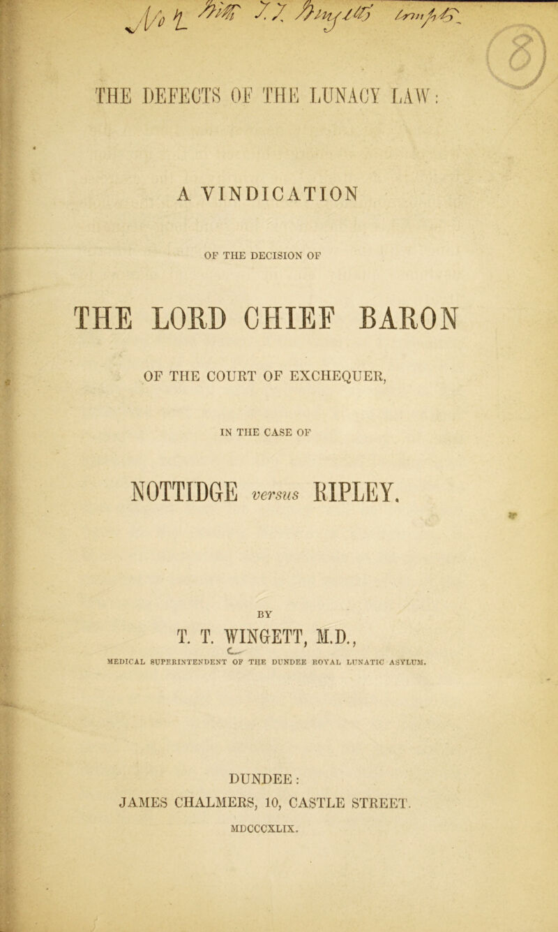 A VINDICATION OF THE DECISION OF THE LORD CHIEF BARON OF THE COURT OF EXCHEQUER, IN THE CASE OF NOTTIDGE versus MPLEY. BY T. T. WINGETT, M.D., C» j** MEDICAL SUPERINTENDENT OF THE DUNDEE ROYAL LUNATIC ASYLUM. DUNDEE: JAMES CHALMERS, 10, CASTLE STREET. MDCCCXLIX.