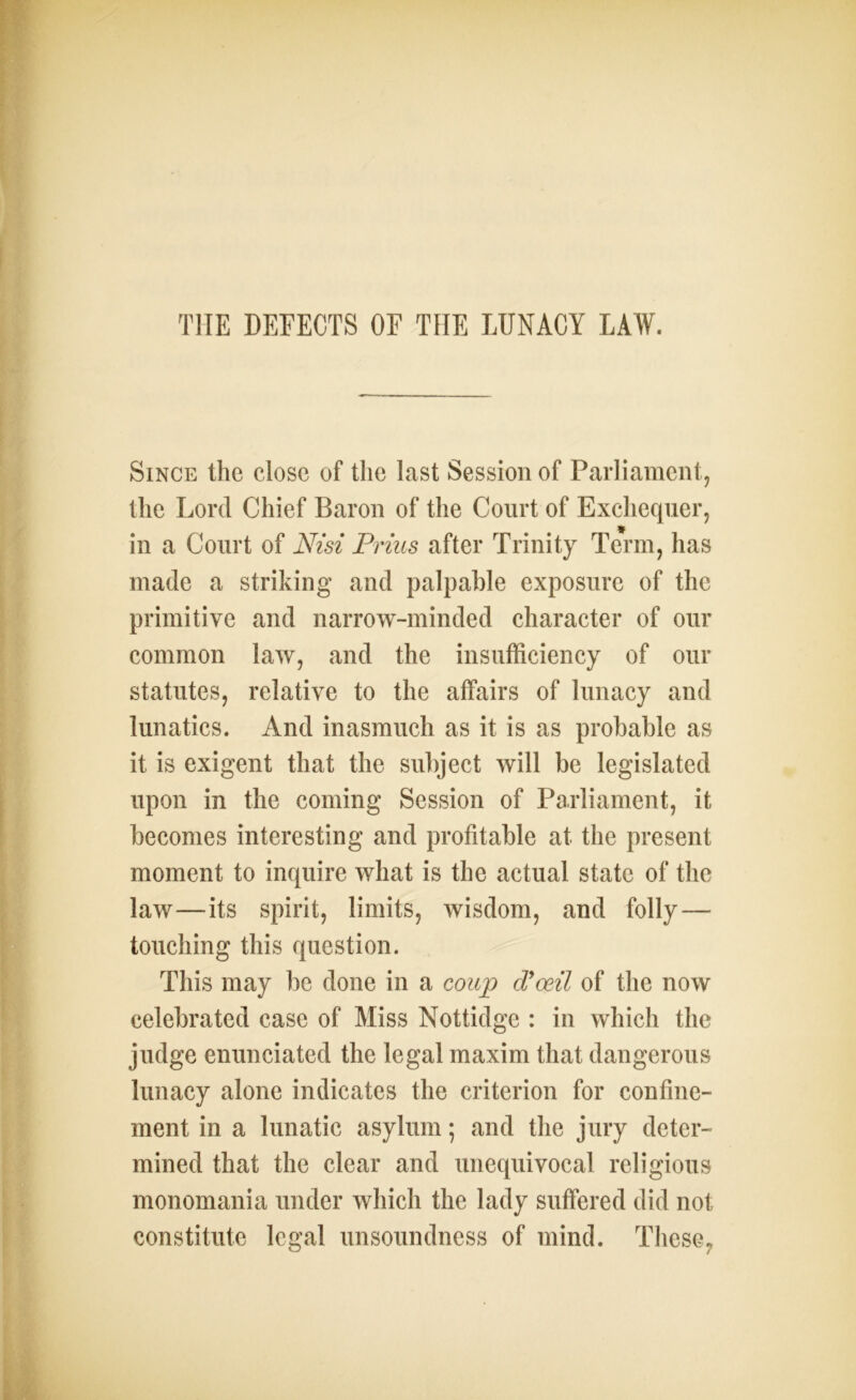 Since the close of the last Session of Parliament, the Lord Chief Baron of the Court of Exchequer, * in a Court of Nisi Prizes after Trinity Term, has made a striking and palpable exposure of the primitive and narrow-minded character of our common law, and the insufficiency of our statutes, relative to the affairs of lunacy and lunatics. And inasmuch as it is as probable as it is exigent that the subject will be legislated upon in the coming Session of Parliament, it becomes interesting and profitable at the present moment to inquire what is the actual state of the law—its spirit, limits, wisdom, and folly — touching this question. This may be done in a coup d’oeil of the now celebrated case of Miss Nottidge : in which the judge enunciated the legal maxim that dangerous lunacy alone indicates the criterion for confine- ment in a lunatic asylum; and the jury deter- mined that the clear and unequivocal religious monomania under which the lady suffered did not constitute legal unsoundness of mind. These,