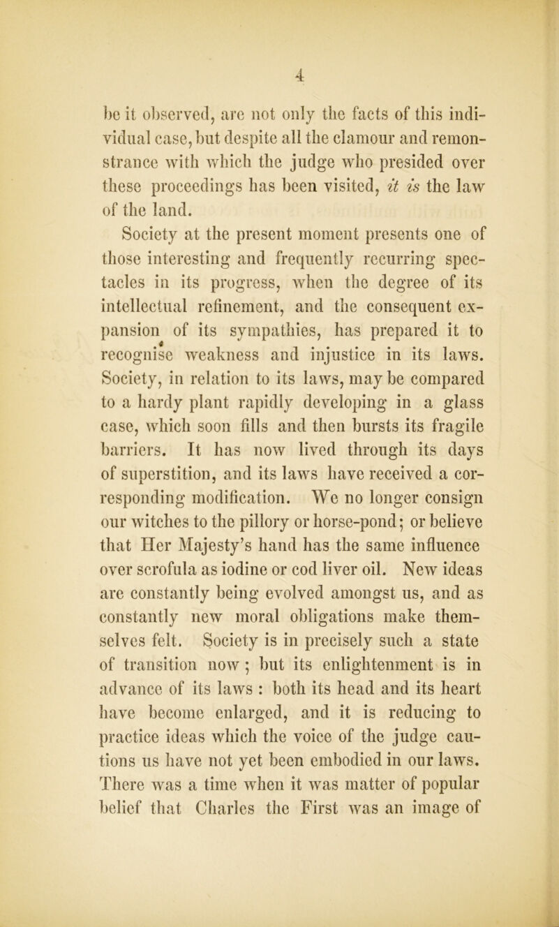 he it observed, are not only the facts of this indi- vidual case, but despite all the clamour and remon- strance with which the judge who presided over these proceedings has been visited, it is the law of the land. Society at the present moment presents one of those interesting and frequently recurring spec- tacles in its progress, when the degree of its intellectual refinement, and the consequent ex- pansion of its sympathies, has prepared it to recognise weakness and injustice in its laws. Society, in relation to its laws, maybe compared to a hardy plant rapidly developing in a glass case, which soon fills and then bursts its fragile barriers. It has now lived through its days of superstition, and its laws have received a cor- responding modification. We no longer consign our witches to the pillory or horse-pond; or believe that Her Majesty’s hand has the same influence over scrofula as iodine or cod liver oil. New ideas are constantly being evolved amongst us, and as constantly new moral obligations make them- selves felt. Society is in precisely such a state of transition now ; but its enlightenment is in advance of its laws : both its head and its heart have become enlarged, and it is reducing to practice ideas which the voice of the judge cau- tions us have not yet been embodied in our laws. There was a time when it was matter of popular belief that Charles the First was an image of