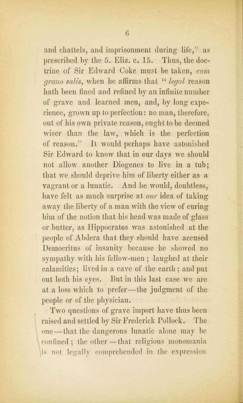 and chattels, and imprisonment during life,’5 as prescribed by the 5. Eliz. c. 15. Thus, the doc- trine of Sir Edward Coke must be taken, cum grano salts, when he affirms that u legal reason hath been lined and refined by an infinite number of grave and learned men, and, by long expe- rience, grown up to perfection: no man, therefore, out of his own private reason, ought to be deemed wiser than the law, which is the perfection of reason.” It would perhaps have astonished Sir Edward to know that in our days we should not allow another Diogenes to live in a tub; that we should deprive him of liberty either as a vagrant or a lunatic. And he would, doubtless, have felt as much surprise at our idea of taking away the liberty of a man with the view of curing him of the notion that his head was made of glass or butter, as Hippocrates was astonished at the people of Abdera that they should have accused Democritus of insanity because he showed no sympathy with his fellow-men ; laughed at their calamities; lived in a cave of the earth ; and put out both his eyes. But in this last case we are at a loss which to prefer—the judgment of the people or of the physician. Two questions of grave import have thus been raised and settled by Sir Frederick Pollock. The one—that the dangerous lunatic alone may be confined; the other—that religious monomania is not legally comprehended in the expression