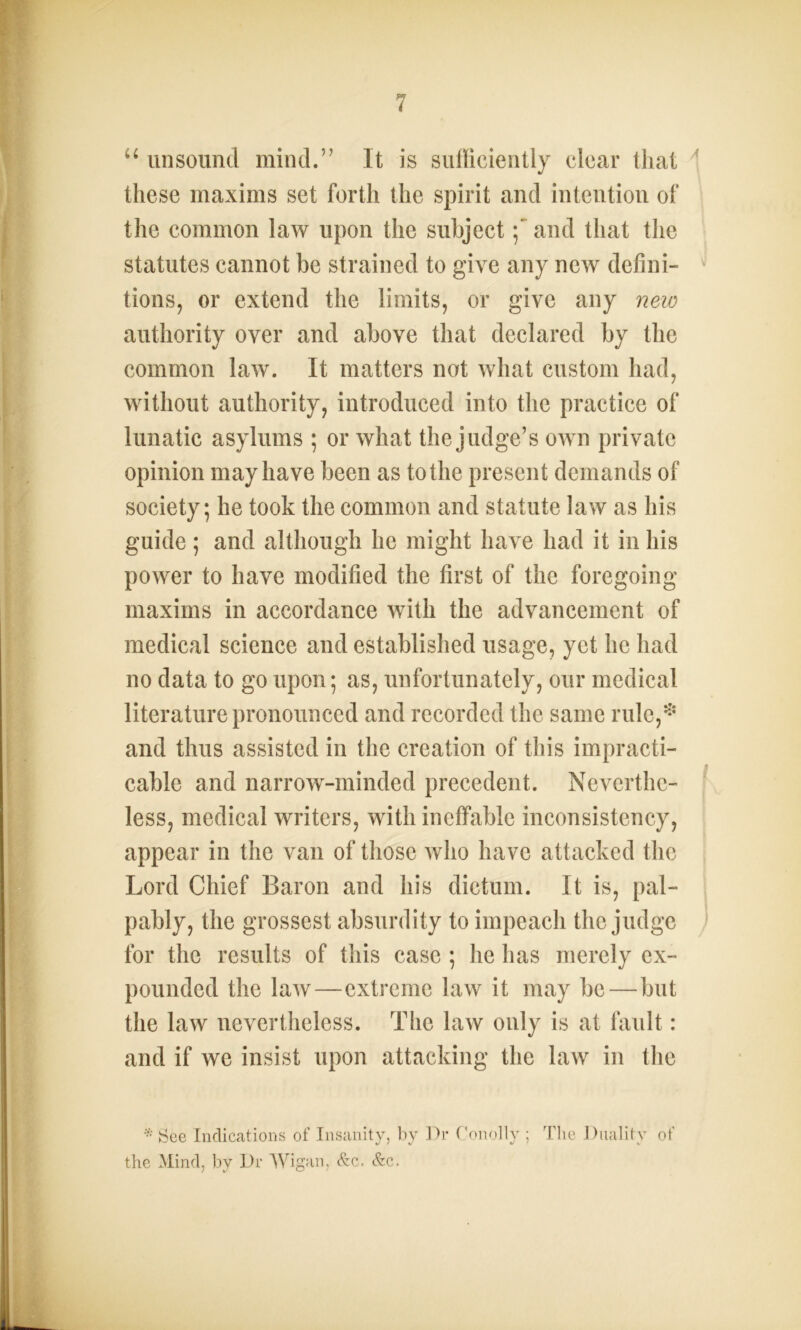 u unsound mind.” It is sufficiently clear that these maxims set forth the spirit and intention of the common law upon the subject;~ and that the statutes cannot be strained to give any new defini- tions, or extend the limits, or give any new authority over and above that declared by the common law. It matters not what custom had, without authority, introduced into the practice of lunatic asylums ; or what the judge’s own private opinion may have been as to the present demands of society; he took the common and statute law as his guide ; and although he might have had it in his power to have modified the first of the foregoing maxims in accordance with the advancement of medical science and established usage, yet he had no data to go upon; as, unfortunately, our medical literature pronounced and recorded the same rule,* and thus assisted in the creation of this impracti- cable and narrow-minded precedent. Neverthe- less, medical writers, with ineffable inconsistency, appear in the van of those who have attacked the Lord Chief Baron and his dictum. It is, pal- pably, the grossest absurdity to impeach the judge for the results of this case ; he has merely ex- pounded the law—extreme law it may be — but the law nevertheless. The law only is at fault: and if we insist upon attacking the law in the * See Indications of Insanity, by Dr Conolly ; The Duality of the Mind, by Dr Wigan, &c. &c.