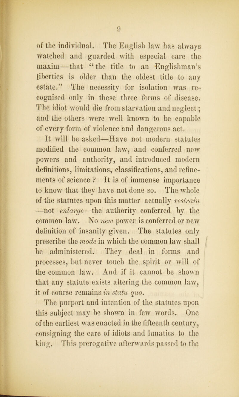 of the individual. The English law has always watched and guarded with especial care the maxim—that u the title to an Englishman’s liberties is older than the oldest title to any estate.” The necessity for isolation was re- cognised only in these three forms of disease. The idiot would die from starvation and neglect; and the others were well known to be capable of every form of violence and dangerous act. It will be asked—Have not modern statutes modified the common law, and conferred new powers and authority, and introduced modern definitions, limitations, classifications, and refine- ments of science ? It is of immense importance to know that they have not done so. The whole of the statutes upon this matter actually restrain —not enlarge—the authority conferred by the common law. No new power is conferred or new definition of insanity given. The statutes only prescribe the mode in which the common law shall be administered. They deal in forms and processes, but never touch the spirit or will of the common law. And if it cannot be shown that any statute exists altering the common law, it of course remains in statu quo. The purport and intention of the statutes upon this subject may be shown in few words. One of the earliest was enacted in the fifteenth century, consigning the care of idiots and lunatics to the king. Tliis prerogative afterwards passed to the