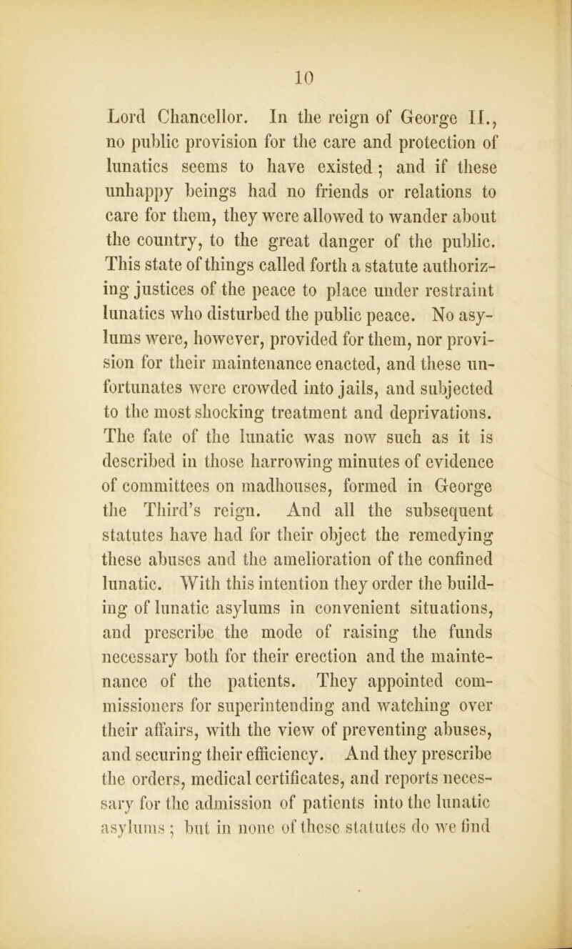 Lord Chancellor. In the reign of George II., no public provision for the care and protection of lunatics seems to have existed ; and if these unhappy beings had no friends or relations to care for them, they were allowed to wander about the country, to the great danger of the public. This state of things called forth a statute authoriz- ing justices of the peace to place under restraint lunatics who disturbed the public peace. No asy- lums were, however, provided for them, nor provi- sion for their maintenance enacted, and these un- fortunates were crowded into jails, and subjected to the most shocking treatment and deprivations. The fate of the lunatic was now such as it is described in those harrowing minutes of evidence of committees on madhouses, formed in George the Third’s reign. And all the subsequent statutes have had for their object the remedying these abuses and the amelioration of the confined lunatic. With this intention they order the build- ing of lunatic asylums in convenient situations, and prescribe the mode of raising the funds necessary both for their erection and the mainte- nance of the patients. They appointed com- missioners for superintending and watching over their affairs, with the view of preventing abuses, and securing their efficiency. And they prescribe the orders, medical certificates, and reports neces- sary for the admission of patients into the lunatic asylums ; but in none of these statutes do we find