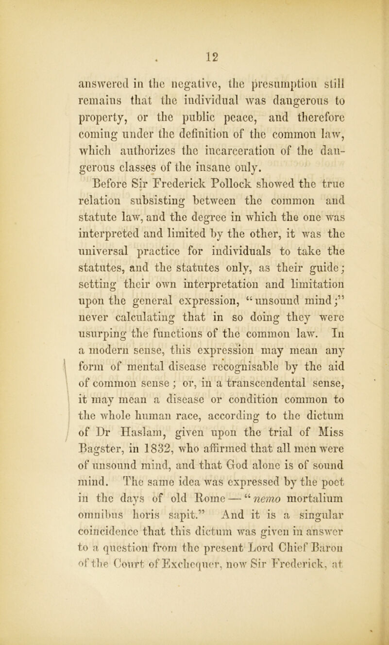 answered in the negative, the presumption still remains that the individual was dangerous to property, or the public peace, and therefore coming under the definition of the common law, which authorizes the incarceration of the dan- gerous classes of the insane only. Before Sir Frederick Pollock showed the true relation subsisting between the common and statute law, and the degree in which the one was interpreted and limited by the other, it was the universal practice for individuals to take the statutes, and the statutes only, as their guide; setting their own interpretation and limitation upon the general expression, “unsound mind;” never calculating that in so doing they were usurping the functions of the common law. In a modern sense, this expression may mean any form of mental disease recognisable by the aid of common sense ; or, in a transcendental sense, it may mean a disease or condition common to the whole human race, according to the dictum of Dr Haslam, given upon the trial of Miss Bagster, in 1832, who affirmed that all men were of unsound mind, and that God alone is of sound mind. The same idea was expressed by the poet in the days of old Pome — u nemo mortalium omnibus horis sapit.” And it is a singular coincidence that this dictum was given in answer to a question from the present Lord Chief Baron of the Court of Exchequer, now Sir Frederick, at