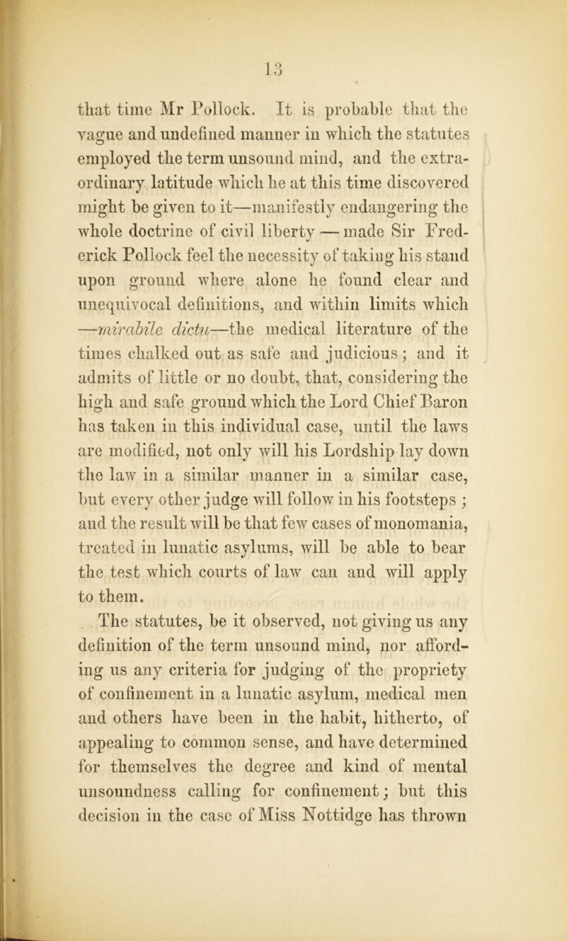 that time Mr Pollock. It is probable that the vague and undefined manner in which the statutes employed the term unsound mind, and the extra- ordinary latitude which he at this time discovered might be given to it—manifestly endangering the whole doctrine of civil liberty — made Sir Fred- erick Pollock feel the necessity of taking his stand upon ground where alone he found clear and unequivocal definitions, and within limits which —mirabile dictu—the medical literature of the times chalked out as safe and judicious; and it admits of little or no doubt, that, considering the high and safe ground which the Lord Chief Baron has taken in this individual case, until the laws are modified, not only will his Lordship lay down the law in a similar manner in a similar case, but every other judge will follow in his footsteps ; and the result will be that few cases of monomania, treated in lunatic asylums, will be able to bear the test which courts of law can and will apply to them. The statutes, be it observed, not giving us any definition of the term unsound mind, nor afford- ing us any criteria for judging of the propriety of confinement in a lunatic asylum, medical men and others have been in the habit, hitherto, of appealing to common sense, and have determined for themselves the degree and kind of mental unsoundness calling for confinement; but this decision in the case of Miss Nottidge has thrown