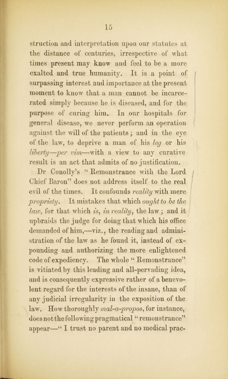 struction and interpretation upon our statutes at the distance of centuries, irrespective of what times present may know and feel to be a more exalted and true humanity. It is a point of surpassing interest and importance at the present moment to know that a man cannot be incarce- rated simply because he is diseased, and for the purpose of curing him. In our hospitals for general disease, we never perform an operation against the will of the patients ; and in the eye of the law, to deprive a man of his leg or his liberty—per vim—with a view to any curative result is an act that admits of no justification. Dr Conolly's “ Demonstrance with the Lord Chief Baron” does not address itself to the real evil of the times. It confounds reality with mere propriety. It mistakes that which ought to be the law, for that which is, in reality, the law ; and it upbraids the judge for doing that which his office demanded of him,—viz., the reading and admini- stration of the law as he found it, instead of ex- pounding and authorizing the more enlightened code of expediency. The whole “ Demonstrance” is vitiated by this leading and all-pervading idea, and is consequently expressive rather of a benevo- lent regard for the interests of the insane, than of any judicial irregularity in the exposition of the law. How thoroughly mal-a-propos, for instance, does not the following pragmatical “ remonstrance”