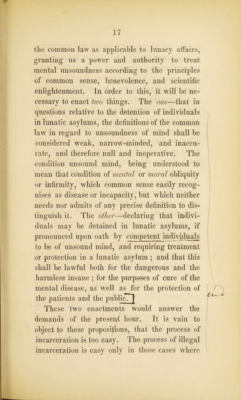 the common law as applicable to lunacy affairs, granting us a power and authority to treat mental unsoundness according to the principles of common sense, benevolence, and scientific enlightenment. In order to this, it will be ne- cessary to enact two things. The one—that in questions relative to the detention of individuals in lunatic asylums, the definitions of the common law in regard to unsoundness of mind shall be considered weak, narrow-minded, and inaccu- rate, and therefore null and inoperative. The condition unsound mind, being understood to mean that condition of mental or moral obliquity or infirmity, which common sense easily recog- nises as disease or incapacity, but which neither needs nor admits of any precise definition to dis- tinguish it. The other—declaring that indivi- duals may be detained in lunatic asylums, if pronounced upon oath by competent individuals to be of unsound mind, and requiring treatment or protection in a lunatic asylum ; and that this shall be lawful both for the dangerous and the harmless insane ; for the purposes of cure of the mental disease, as well as for the protection of the patients and the pnblicTj These two enactments would answer the / demands of the preset hour. It is vain to object to these propositions, that the process of incarceration is too easy. The process of illegal incarceration is easy only in those cases where