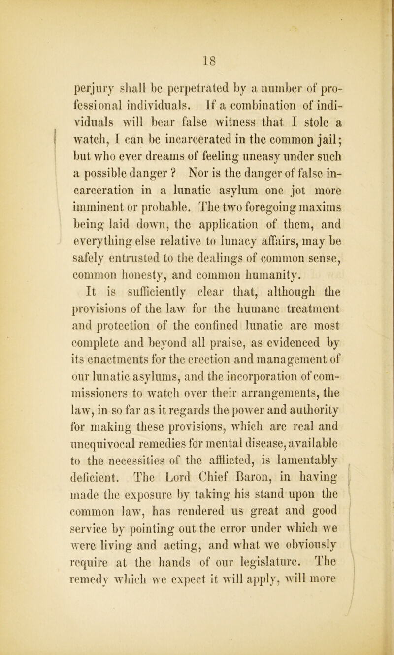perjury shall he perpetrated by a number of pro- fessional individuals. If a combination of indi- viduals will bear false witness that I stole a watch, I can be incarcerated in the common jail; but who ever dreams of feeling uneasy under such a possible danger ? Nor is the danger of false in- carceration in a lunatic asylum one jot more imminent or probable. The two foregoing maxims being laid down, the application of them, and everything else relative to lunacy affairs, may be safely entrusted to the dealings of common sense, common honesty, and common humanity. It is sufficiently clear that, although the provisions of the law for the humane treatment and protection of the confined lunatic are most complete and beyond all praise, as evidenced by its enactments for the erection and management of our lunatic asylums, and the incorporation of com- missioners to watch over their arrangements, the law, in so far as it regards the power and authority for making these provisions, which are real and unequivocal remedies for mental disease, available to the necessities of the afflicted, is lamentably deficient. The Lord Chief Baron, in having made the exposure by taking his stand upon the common law, has rendered us great and good service by pointing out the error under which we were living and acting, and what we obviously require at the hands of our legislature. The remedy which we expect it will apply, will more