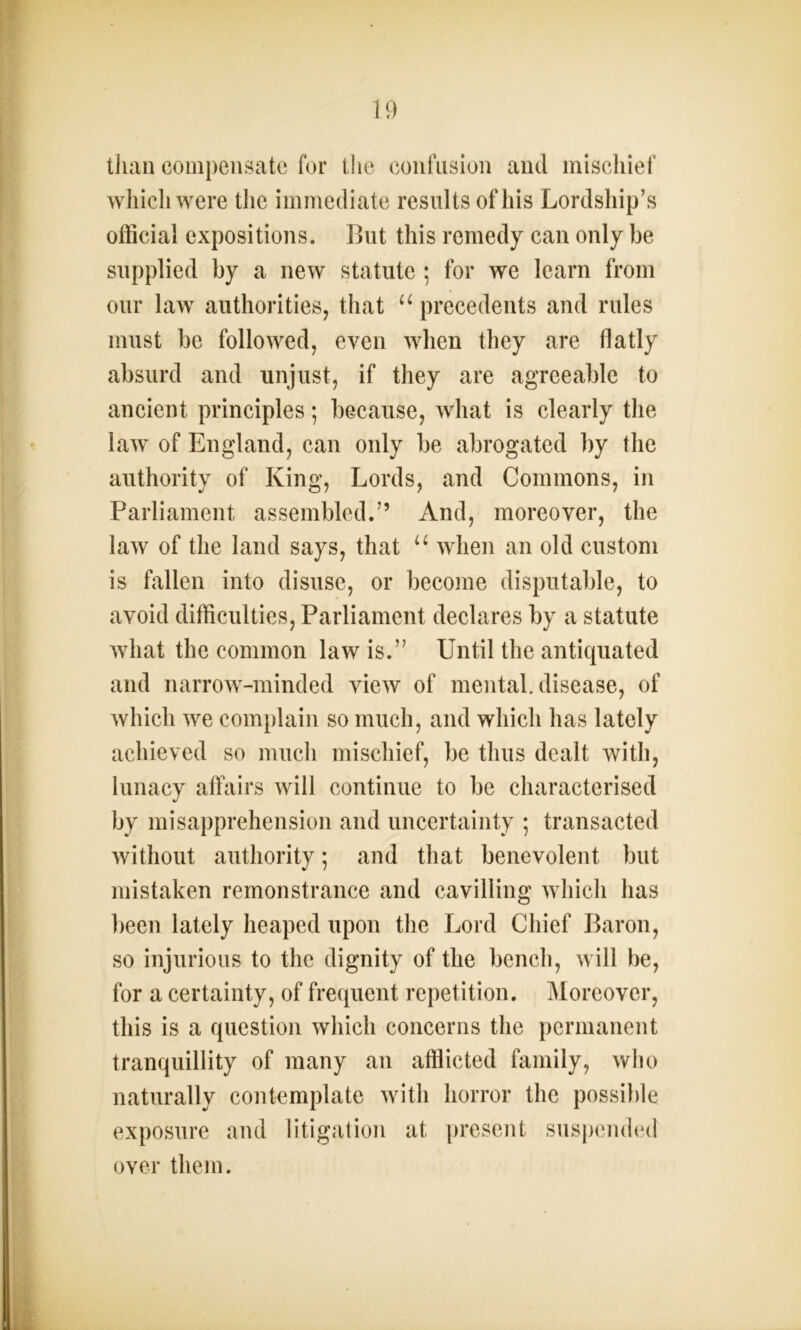 than compensate for the confusion and mischief which were the immediate results of his Lordship’s official expositions. But this remedy can only be supplied by a new statute ; for we learn from our law authorities, that u precedents and rules must be followed, even when they are flatly absurd and unjust, if they are agreeable to ancient principles; because, what is clearly the law of England, can only be abrogated by the authority of King, Lords, and Commons, in Parliament assembled.” And, moreover, the law of the land says, that u when an old custom is fallen into disuse, or become disputable, to avoid difficulties, Parliament declares by a statute what the common law is.” Until the antiquated and narrow-minded view of mental, disease, of which we complain so much, and which has lately achieved so much mischief, be thus dealt with, lunacy affairs will continue to be characterised by misapprehension and uncertainty ; transacted without authority; and that benevolent but mistaken remonstrance and cavilling which has been lately heaped upon the Lord Chief Baron, so injurious to the dignity of the bench, will be, for a certainty, of frequent repetition. Moreover, this is a question which concerns the permanent tranquillity of many an afflicted family, who naturally contemplate with horror the possible exposure and litigation at present suspended over them.