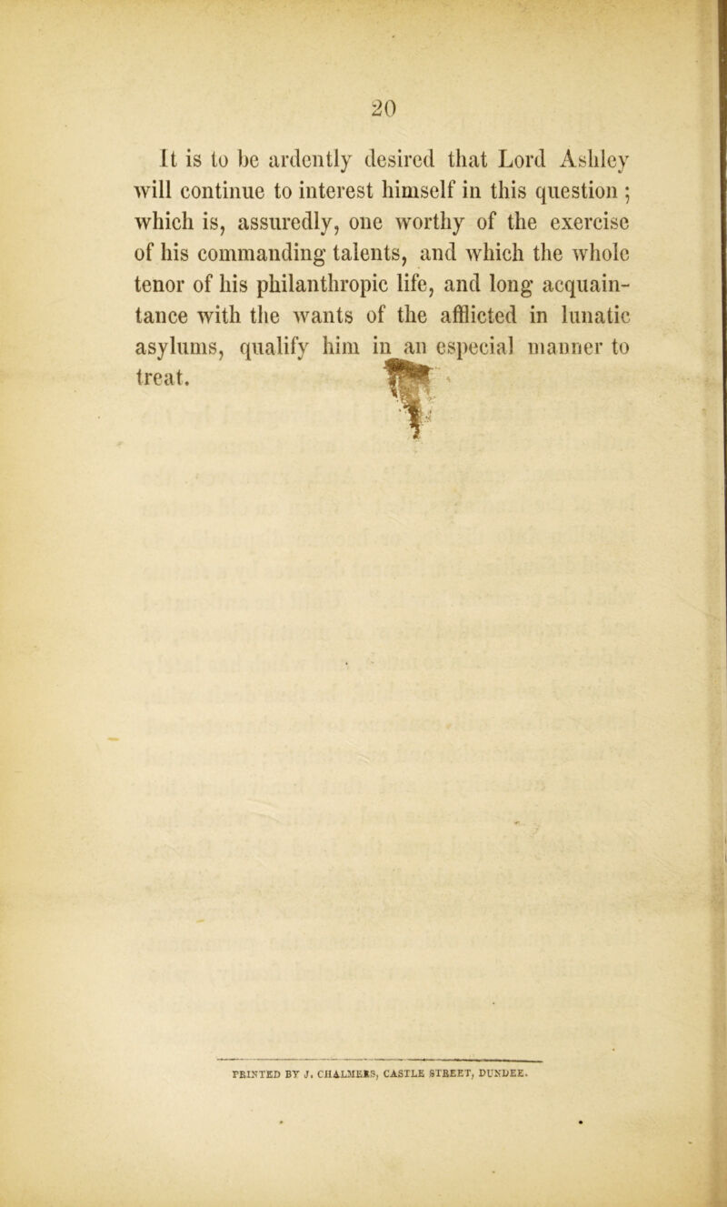 It is to be ardently desired that Lord Ashley will continue to interest himself in this question ; which is, assuredly, one worthy of the exercise of his commanding talents, and which the whole tenor of his philanthropic life, and long acquain- tance with the wants of the afflicted in lunatic asylums, qualify him in an especial manner to treat. TRINTED BY J. CHALMERS, CASTLE STREET, DUNDEE.