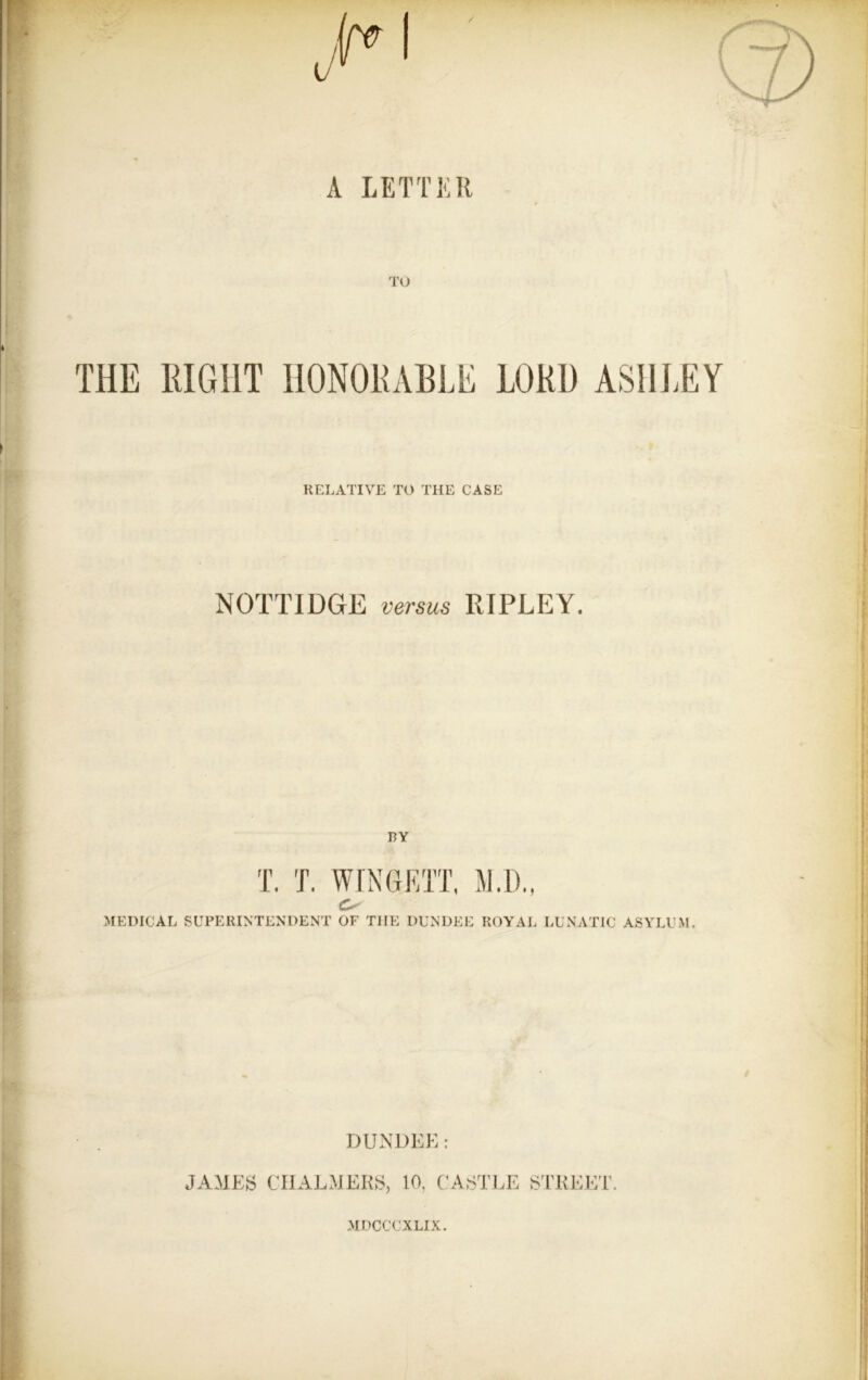 A LETTKR TU THE RIGHT HONORABLE LORD ASHI.EY RELATIVE TO THE CASE NOTTIDGE versus RIPLEY. BY T. T. WrNGRTT, M.D., O MEDICAL SUPERINTENDENT OF THE DUNDEE ROYAL LUNATIC ASYLUM. DUNDEE: JAMES CHALMERS, 10, CASTLE STREET. MDCCCXLIX.