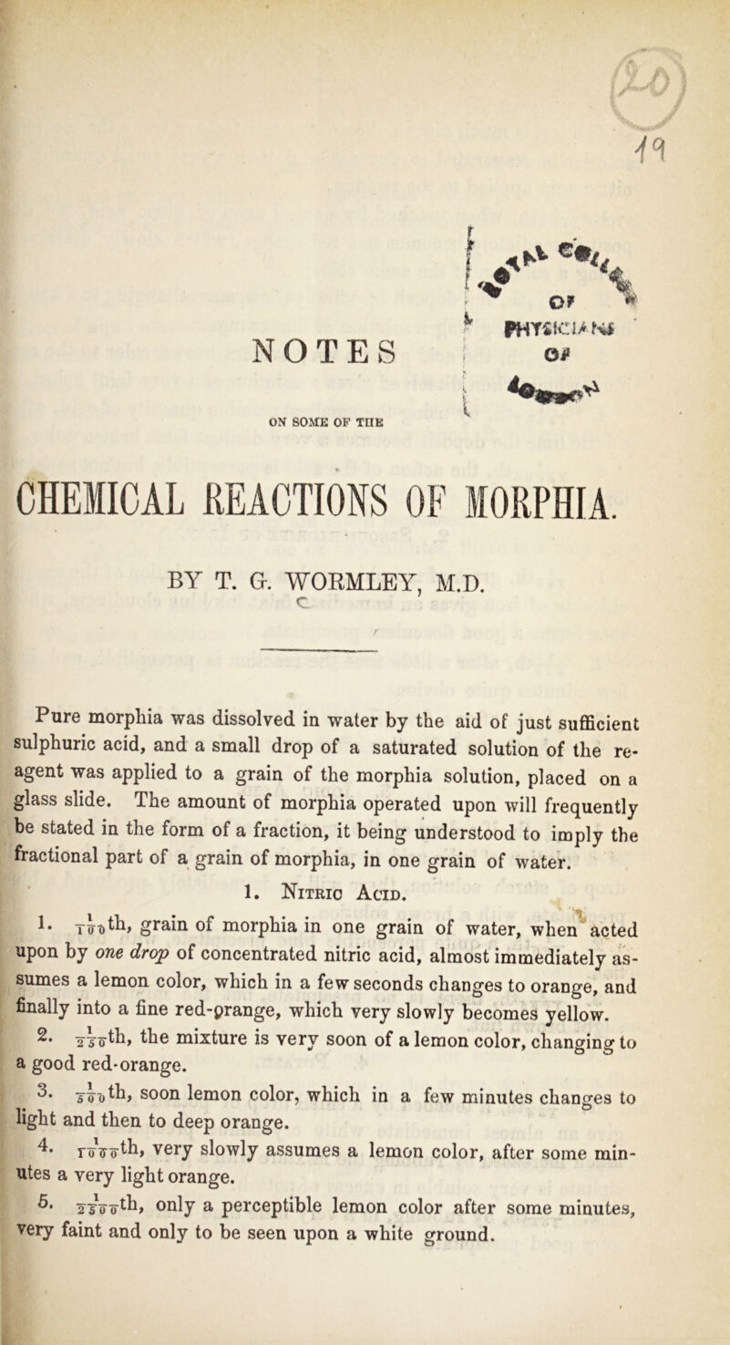 NOTES ON SOME OF TOE f I ^ OF *' ^ FHY 'SKTIANI Oi* t CHEMICAL REACTIONS OF MORPHIA. BY T. G WORMLEY, M.D. Pure morphia was dissolved in water by the aid of just sufficient sulphuric acid, and a small drop of a saturated solution of the re- agent was applied to a grain of the morphia solution, placed on a glass slide. The amount of morphia operated upon will frequently be stated in the form of a fraction, it being understood to imply the fractional part of a grain of morphia, in one grain of water. 1. Nitric Acid. «r. t • x truth* grain of morphia in one grain of water, when acted upon by one drop of concentrated nitric acid, almost immediately as- sumes a lemon color, which in a few seconds changes to orange, and finally into a fine red-prange, which very slowly becomes yellow. 2 the mixture is very soon of a lemon color, changing to a good red-orange. Tooth, soon lemon color, which in a few minutes changes to light and then to deep orange. roToth, very slowly assumes a lemon color, after some min- utes a very light orange. ttVirtfi> only a perceptible lemon color after some minutes, very faint and only to be seen upon a white ground.