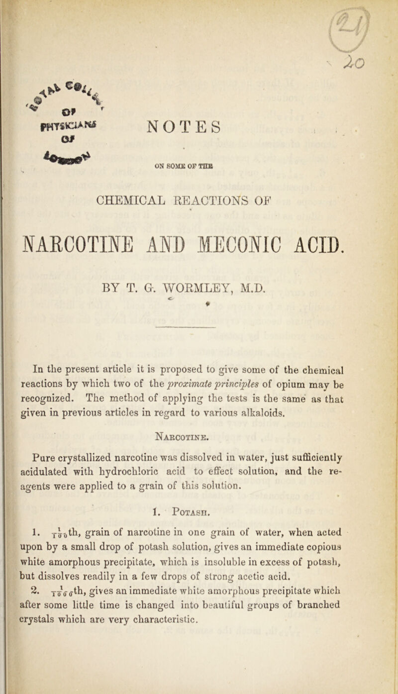 NOTES Of ON SOMS OF THB CHEMICAL REACTIONS 01' NARCOTINE AND MECONIC ACID. BY T. G. WORMLEY, M.D, c- ♦ In the present article it is proposed to give some of the chemical reactions by which two of the 'proximate principles of opium may be recognized. The method of applying the tests is the same as that \ given in previous articles in regard to various alkaloids. [ Narcotine. I Pure crystallized narcotine was dissolved in water, just sufficiently [ acidulated with hydrochloric acid to effect solution, and the re- ' agents were applied to a grain of this solution. t * I \ 1. Potash. 1. grain of narcotine in one grain of water, when acted upon by a small drop of potash solution, gives an immediate copious • white amorphous precipitate, which is insoluble in excess of potash, : but dissolves readily in a few drops of strong acetic acid. 2. gives an immediate white amorphous precipitate which \ after some little time is changed into beautiful groups of branched I crystals which are very characteristic. t