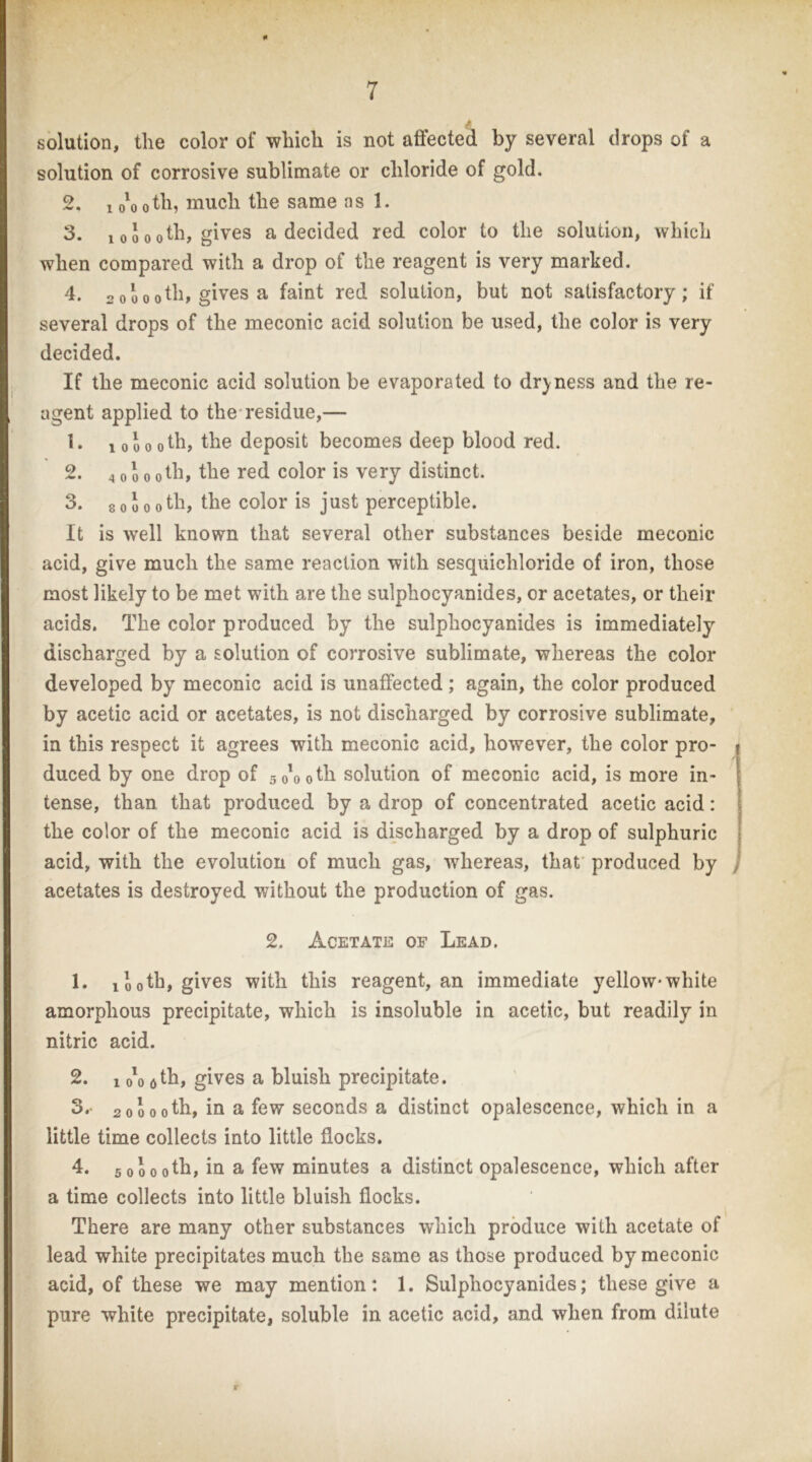 solution, the color of which is not affected by several drops of a solution of corrosive sublimate or chloride of gold. 2. 1 o'o oth, much the same ns 1. 3. 100ooth, gives a decided red color to the solution, which when compared with a drop of the reagent is very marked. 4. 2 oU otb> gives a faint red solution, but not satisfactory; if several drops of the meconic acid solution be used, the color is very decided. If the meconic acid solution be evaporated to dryness and the re- agent applied to the-residue,— 1 0 0 0 oth, the deposit becomes deep blood red. 2. 4 0 0 0 oth, the red color is very distinct. 3. 8 0 0 0 0 th, the color is just perceptible. It is well known that several other substances beside meconic acid, give much the same reaction with sesquichloride of iron, those most likely to be met with are the sulphocyanides, or acetates, or their acids. The color produced by the sulphocyanides is immediately discharged by a solution of corrosive sublimate, whereas the color developed by meconic acid is unaffected; again, the color produced by acetic acid or acetates, is not discharged by corrosive sublimate, in this respect it agrees with meconic acid, however, the color pro- duced by one drop of 50*0 oth solution of meconic acid, is more in- tense, than that produced by a drop of concentrated acetic acid: the color of the meconic acid is discharged by a drop of sulphuric acid, with the evolution of much gas, whereas, that’ produced by acetates is destroyed without the production of gas. 2. Acetate of Lead. 1. 100th, gives with this reagent, an immediate yellow*white amorphous precipitate, which is insoluble in acetic, but readily in nitric acid. 2. 1 o'o fitb, gives a bluish precipitate. 3. - 20000th, in a few seconds a distinct opalescence, which in a little time collects into little flocks. 4. 50000th, in a few minutes a distinct opalescence, which after a time collects into little bluish flocks. There are many other substances which produce with acetate of ’ lead white precipitates much the same as those produced by meconic acid, of these we may mention: 1. Sulphocyanides; these give a ,' pure white precipitate, soluble in acetic acid, and when from dilute f