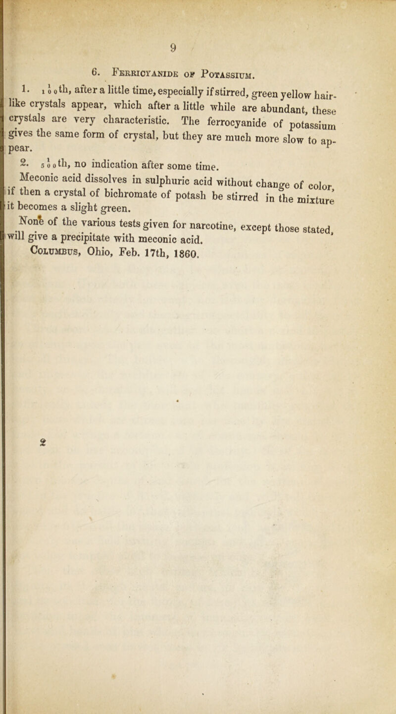 6. FERRIOrANIDE OF PoTASSIUM. 1. 1J 0 til, after a little time, especially if stirred, green yellow hair- like crystals appear, which after a little while are abundant, these crystals are very characteristic. The ferrocyanide of potassium gives the same form of crystal, but they are much more slow to an- pear. 2. sooth, no indication after some time. Meconic acid dissolves in sulphuric acid without change of color if then a crystal of bichromate of potash be stirred in the mixture it becomes a slight green. Non% of the various tests given for narcotine, except those stated Will give a precipitate with meconic acid. Columbus, Ohio, Feb. 17th, 1860. 2